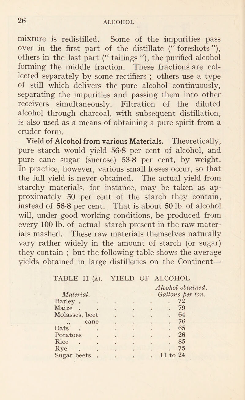 mixture is redistilled. Some of the impurities pass over in the first part of the distillate (“ foreshots ”), others in the last part (“ tailings ”), the purified alcohol forming the middle fraction. These fractions are col- lected separately by some rectifiers ; others use a type of still which delivers the pure alcohol continuously, separating the impurities and passing them into other receivers simultaneously. Filtration of the diluted alcohol through charcoal, with subsequent distillation, is also used as a means of obtaining a pure spirit from a cruder form. Yield of Alcohol from various Materials. Theoretically, pure starch would yield 56-8 per cent of alcohol, and pure cane sugar (sucrose) 53-8 per cent, by weight. In practice, however, various small losses occur, so that the full yield is never obtained. The actual yield from starchy materials, for instance, may be taken as ap- proximately 50 per cent of the starch they contain, instead of 56-8 per cent. That is about 50 lb. of alcohol will, under good working conditions, be produced from every 100 lb. of actual starch present in the raw mater- ials mashed. These raw materials themselves naturally vary rather widely in the amount of starch (or sugar) they contain ; but the following table shows the average yields obtained in large distilleries on the Continent—- YIELD OF ALCOHOL TABLE II (a). Material. Barley . Maize . Molasses, beet ,, cane Oats Potatoes Rice Rye Sugar beets . Alcohol obtained. Gallons per ton. . 72 . 79 . 64 . 76 . 65 . 26 . 85 . 75 11 to 24