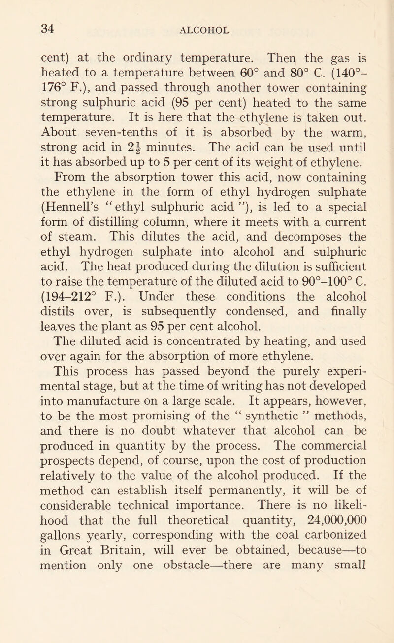 cent) at the ordinary temperature. Then the gas is heated to a temperature between 60° and 80° C. (140°- 176° F.), and passed through another tower containing strong sulphuric acid (95 per cent) heated to the same temperature. It is here that the ethylene is taken out. About seven-tenths of it is absorbed by the warm, strong acid in 2\ minutes. The acid can be used until it has absorbed up to 5 per cent of its weight of ethylene. From the absorption tower this acid, now containing the ethylene in the form of ethyl hydrogen sulphate (Hennell’s “ ethyl sulphuric acid ”), is led to a special form of distilling column, where it meets with a current of steam. This dilutes the acid, and decomposes the ethyl hydrogen sulphate into alcohol and sulphuric acid. The heat produced during the dilution is sufficient to raise the temperature of the diluted acid to 90°-100° C. (194-212° F.). Under these conditions the alcohol distils over, is subsequently condensed, and finally leaves the plant as 95 per cent alcohol. The diluted acid is concentrated by heating, and used over again for the absorption of more ethylene. This process has passed beyond the purely experi- mental stage, but at the time of writing has not developed into manufacture on a large scale. It appears, however, to be the most promising of the “ synthetic ” methods, and there is no doubt whatever that alcohol can be produced in quantity by the process. The commercial prospects depend, of course, upon the cost of production relatively to the value of the alcohol produced. If the method can establish itself permanently, it will be of considerable technical importance. There is no likeli- hood that the full theoretical quantity, 24,000,000 gallons yearly, corresponding with the coal carbonized in Great Britain, will ever be obtained, because—to mention only one obstacle—there are many small
