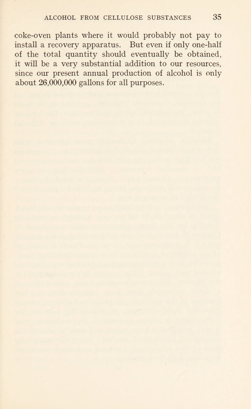 coke-oven plants where it would probably not pay to install a recovery apparatus. But even if only one-half of the total quantity should eventually be obtained, it will be a very substantial addition to our resources, since our present annual production of alcohol is only about 26,000,000 gallons for all purposes.