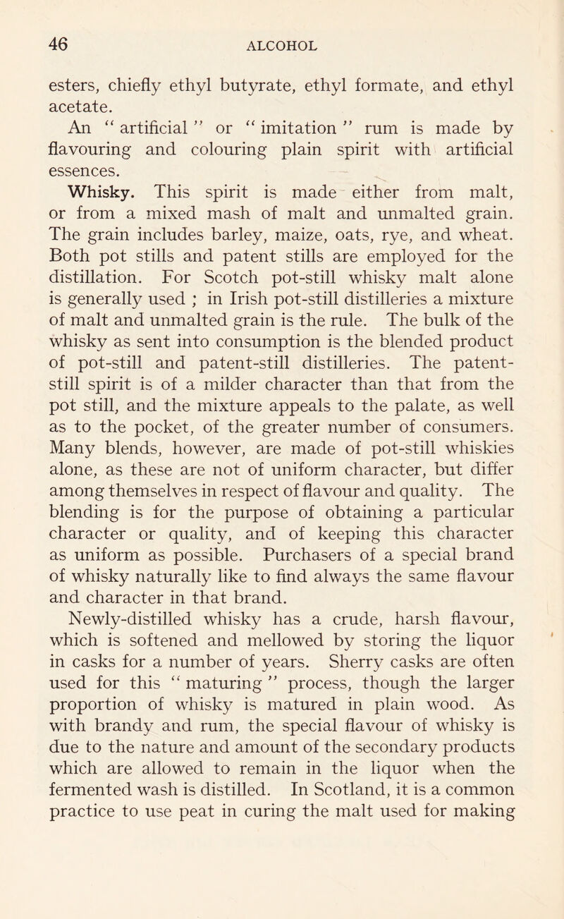 esters, chiefly ethyl butyrate, ethyl formate, and ethyl acetate. An “ artificial ” or “ imitation ” mm is made by flavouring and colouring plain spirit with artificial essences. Whisky. This spirit is made either from malt, or from a mixed mash of malt and unmalted grain. The grain includes barley, maize, oats, rye, and wheat. Both pot stills and patent stills are employed for the distillation. For Scotch pot-still whisky malt alone is generally used ; in Irish pot-still distilleries a mixture of malt and unmalted grain is the rule. The bulk of the whisky as sent into consumption is the blended product of pot-still and patent-still distilleries. The patent- still spirit is of a milder character than that from the pot still, and the mixture appeals to the palate, as well as to the pocket, of the greater number of consumers. Many blends, however, are made of pot-still whiskies alone, as these are not of uniform character, but differ among themselves in respect of flavour and quality. The blending is for the purpose of obtaining a particular character or quality, and of keeping this character as uniform as possible. Purchasers of a special brand of whisky naturally like to find always the same flavour and character in that brand. Newly-distilled whisky has a crude, harsh flavour, which is softened and mellowed by storing the liquor in casks for a number of years. Sherry casks are often used for this “ maturing ” process, though the larger proportion of whisky is matured in plain wood. As with brandy and rum, the special flavour of whisky is due to the nature and amount of the secondary products which are allowed to remain in the liquor when the fermented wash is distilled. In Scotland, it is a common practice to use peat in curing the malt used for making