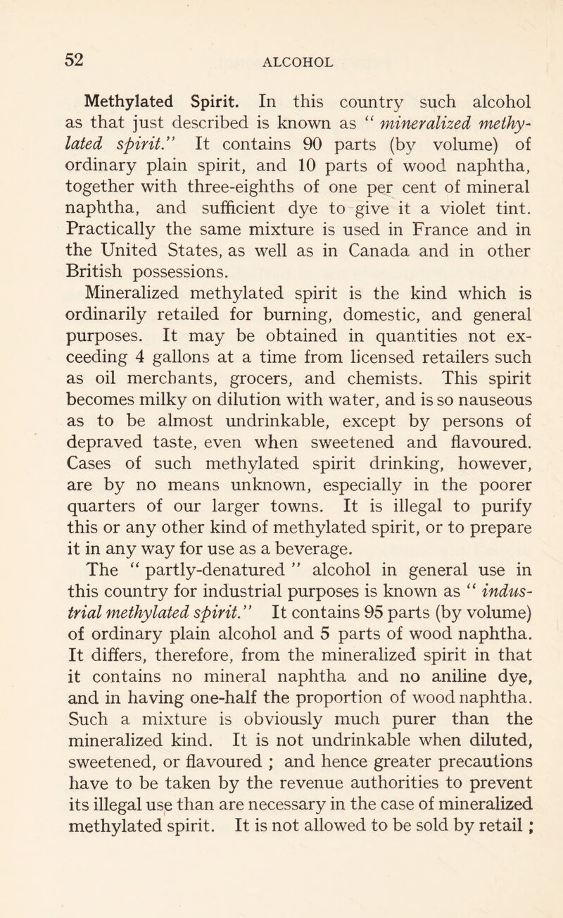 Methylated Spirit. In this country such alcohol as that just described is known as “ mineralized methy- lated spiritIt contains 90 parts (by volume) of ordinary plain spirit, and 10 parts of wood naphtha, together with three-eighths of one per cent of mineral naphtha, and sufficient dye to give it a violet tint. Practically the same mixture is used in France and in the United States, as well as in Canada and in other British possessions. Mineralized methylated spirit is the kind which is ordinarily retailed for burning, domestic, and general purposes. It may be obtained in quantities not ex- ceeding 4 gallons at a time from licensed retailers such as oil merchants, grocers, and chemists. This spirit becomes milky on dilution with water, and is so nauseous as to be almost undrinkable, except by persons of depraved taste, even when sweetened and flavoured. Cases of such methylated spirit drinking, however, are by no means unknown, especially in the poorer quarters of our larger towns. It is illegal to purify this or any other kind of methylated spirit, or to prepare it in any way for use as a beverage. The “ partly-denatured ” alcohol in general use in this country for industrial purposes is known as “ indus- trial methylated spirit ” It contains 95 parts (by volume) of ordinary plain alcohol and 5 parts of wood naphtha. It differs, therefore, from the mineralized spirit in that it contains no mineral naphtha and no aniline dye, and in having one-half the proportion of wood naphtha. Such a mixture is obviously much purer than the mineralized kind. It is not undrinkable when diluted, sweetened, or flavoured ; and hence greater precautions have to be taken by the revenue authorities to prevent its illegal use than are necessary in the case of mineralized methylated spirit. It is not allowed to be sold by retail;