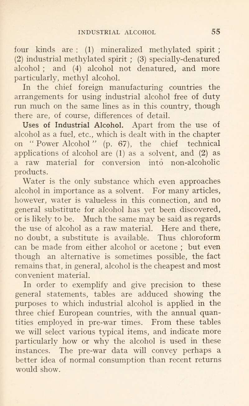 four kinds are : (1) mineralized methylated spirit ; (2) industrial methylated spirit ; (3) specially-denatured alcohol ; and (4) alcohol not denatured, and more particularly, methyl alcohol. In the chief foreign manufacturing countries the arrangements for using industrial alcohol free of duty run much on the same lines as in this country, though there are, of course, differences of detail. Uses of Industrial Alcohol. Apart from the use of alcohol as a fuel, etc., which is dealt with in the chapter on “ Power Alcohol ” (p. 67), the chief technical applications of alcohol are (1) as a solvent, and (2) as a raw material for conversion into non-alcoholic products. Water is the only substance which even approaches alcohol in importance as a solvent. For many articles, however, water is valueless in this connection, and no general substitute for alcohol has yet been discovered, or is likely to be. Much the same may be said as regards the use of alcohol as a raw material. Here and there, no doubt, a substitute is available. Thus chloroform can be made from either alcohol or acetone ; but even though an alternative is sometimes possible, the fact remains that, in general, alcohol is the cheapest and most convenient material. In order to exemplify and give precision to these general statements, tables are adduced showing the purposes to which industrial alcohol is applied in the three chief European countries, with the annual quan- tities employed in pre-war times. From these tables we will select various typical items, and indicate more particularly how or why the alcohol is used in these instances. The pre-war data will convey perhaps a better idea of normal consumption than recent returns would show.