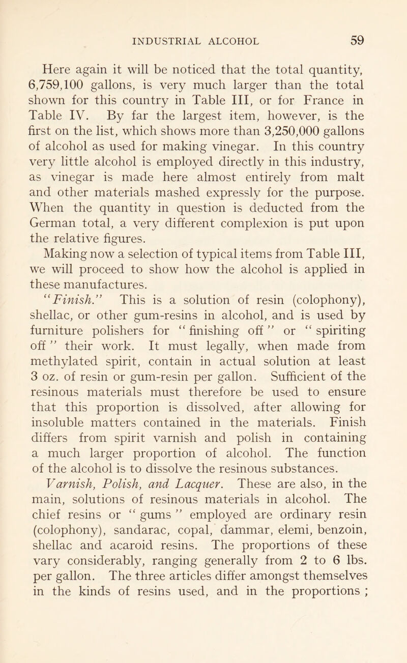 Here again it will be noticed that the total quantity, 6,759,100 gallons, is very much larger than the total shown for this country in Table III, or for France in Table IV. By far the largest item, however, is the first on the list, which shows more than 3,250,000 gallons of alcohol as used for making vinegar. In this country very little alcohol is employed directly in this industry, as vinegar is made here almost entirely from malt and other materials mashed expressly for the purpose. When the quantity in question is deducted from the German total, a very different complexion is put upon the relative figures. Making now a selection of typical items from Table III, we will proceed to show how the alcohol is applied in these manufactures. “Finish. This is a solution of resin (colophony), shellac, or other gum-resins in alcohol, and is used by furniture polishers for “ finishing off ” or “ spiriting off ” their work. It must legally, when made from methylated spirit, contain in actual solution at least 3 oz. of resin or gum-resin per gallon. Sufficient of the resinous materials must therefore be used to ensure that this proportion is dissolved, after allowing for insoluble matters contained in the materials. Finish differs from spirit varnish and polish in containing a much larger proportion of alcohol. The function of the alcohol is to dissolve the resinous substances. Varnish, Polish, and Lacquer. These are also, in the main, solutions of resinous materials in alcohol. The chief resins or “ gums ” employed are ordinary resin (colophony), sandarac, copal, dammar, elemi, benzoin, shellac and acaroid resins. The proportions of these vary considerably, ranging generally from 2 to 6 lbs. per gallon. The three articles differ amongst themselves in the kinds of resins used, and in the proportions ;