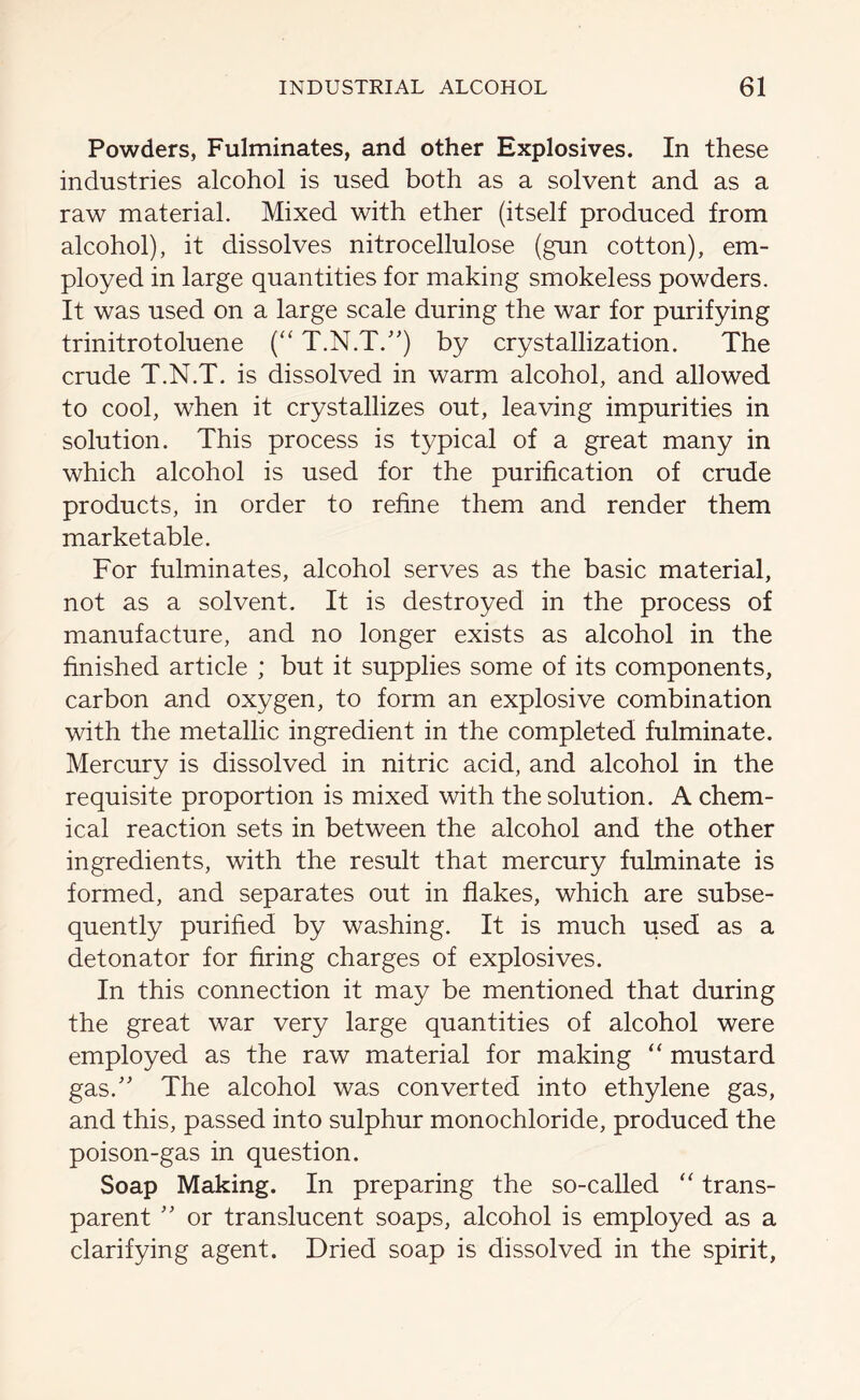 Powders, Fulminates, and other Explosives. In these industries alcohol is used both as a solvent and as a raw material. Mixed with ether (itself produced from alcohol), it dissolves nitrocellulose (gun cotton), em- ployed in large quantities for making smokeless powders. It was used on a large scale during the war for purifying trinitrotoluene (“ T.N.T.”) by crystallization. The crude T.N.T. is dissolved in warm alcohol, and allowed to cool, when it crystallizes out, leaving impurities in solution. This process is typical of a great many in which alcohol is used for the purification of crude products, in order to refine them and render them marketable. For fulminates, alcohol serves as the basic material, not as a solvent. It is destroyed in the process of manufacture, and no longer exists as alcohol in the finished article ; but it supplies some of its components, carbon and oxygen, to form an explosive combination with the metallic ingredient in the completed fulminate. Mercury is dissolved in nitric acid, and alcohol in the requisite proportion is mixed with the solution. A chem- ical reaction sets in between the alcohol and the other ingredients, with the result that mercury fulminate is formed, and separates out in flakes, which are subse- quently purified by washing. It is much used as a detonator for firing charges of explosives. In this connection it may be mentioned that during the great war very large quantities of alcohol were employed as the raw material for making “ mustard gas/' The alcohol was converted into ethylene gas, and this, passed into sulphur monochloride, produced the poison-gas in question. Soap Making. In preparing the so-called “ trans- parent ” or translucent soaps, alcohol is employed as a clarifying agent. Dried soap is dissolved in the spirit,
