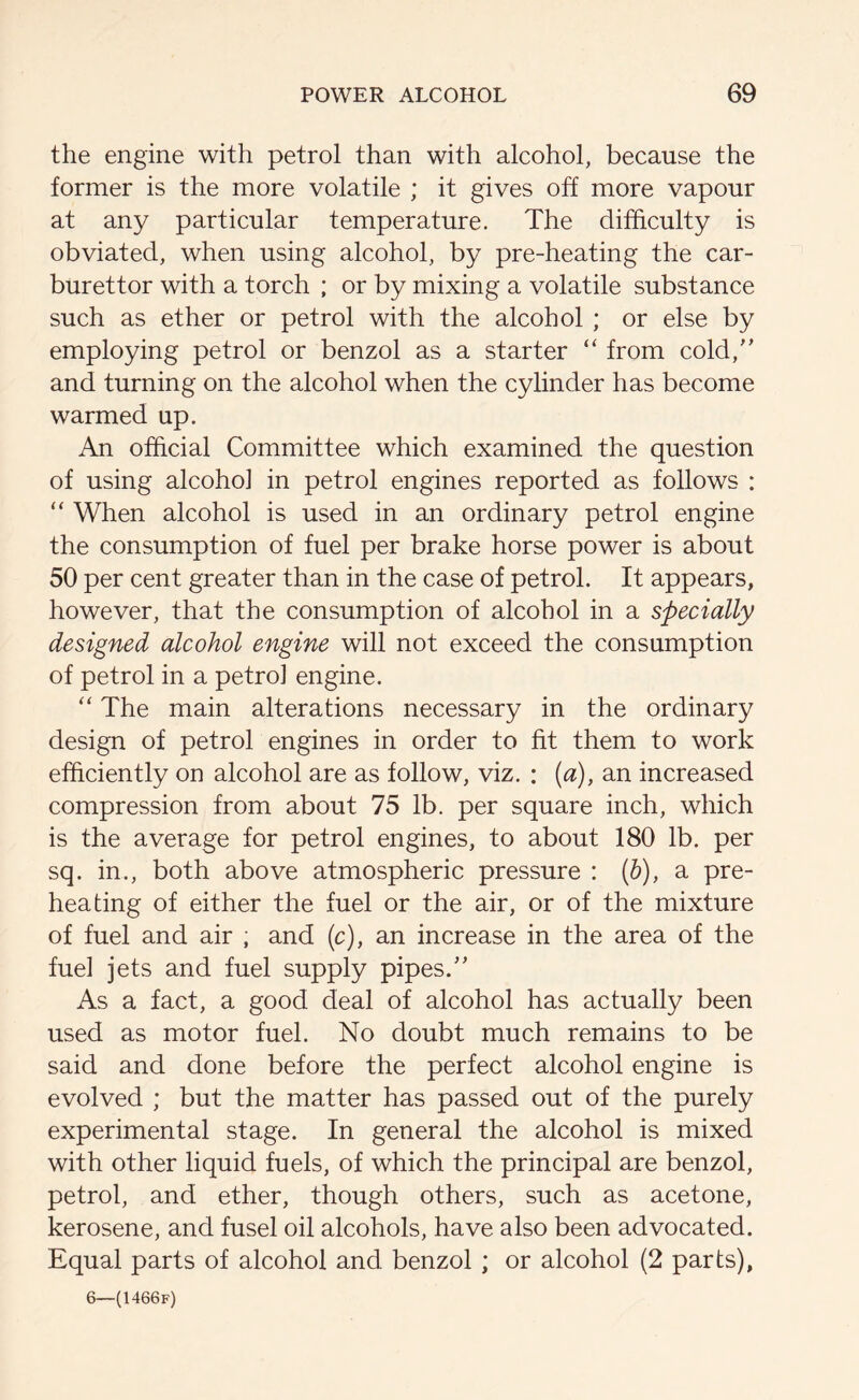 the engine with petrol than with alcohol, because the former is the more volatile ; it gives off more vapour at any particular temperature. The difficulty is obviated, when using alcohol, by pre-heating the car- burettor with a torch ; or by mixing a volatile substance such as ether or petrol with the alcohol ; or else by employing petrol or benzol as a starter “ from cold,” and turning on the alcohol when the cylinder has become warmed up. An official Committee which examined the question of using alcoho] in petrol engines reported as follows : “ When alcohol is used in an ordinary petrol engine the consumption of fuel per brake horse power is about 50 per cent greater than in the case of petrol. It appears, however, that the consumption of alcohol in a specially designed alcohol engine will not exceed the consumption of petrol in a petroi engine. “ The main alterations necessary in the ordinary design of petrol engines in order to fit them to work efficiently on alcohol are as follow, viz. : (a), an increased compression from about 75 lb. per square inch, which is the average for petrol engines, to about 180 lb. per sq. in., both above atmospheric pressure : (b), a pre- heating of either the fuel or the air, or of the mixture of fuel and air ; and (c), an increase in the area of the fuel jets and fuel supply pipes.” As a fact, a good deal of alcohol has actually been used as motor fuel. No doubt much remains to be said and done before the perfect alcohol engine is evolved ; but the matter has passed out of the purely experimental stage. In general the alcohol is mixed with other liquid fuels, of which the principal are benzol, petrol, and ether, though others, such as acetone, kerosene, and fusel oil alcohols, have also been advocated. Equal parts of alcohol and benzol ; or alcohol (2 parts), 6—(1466f)