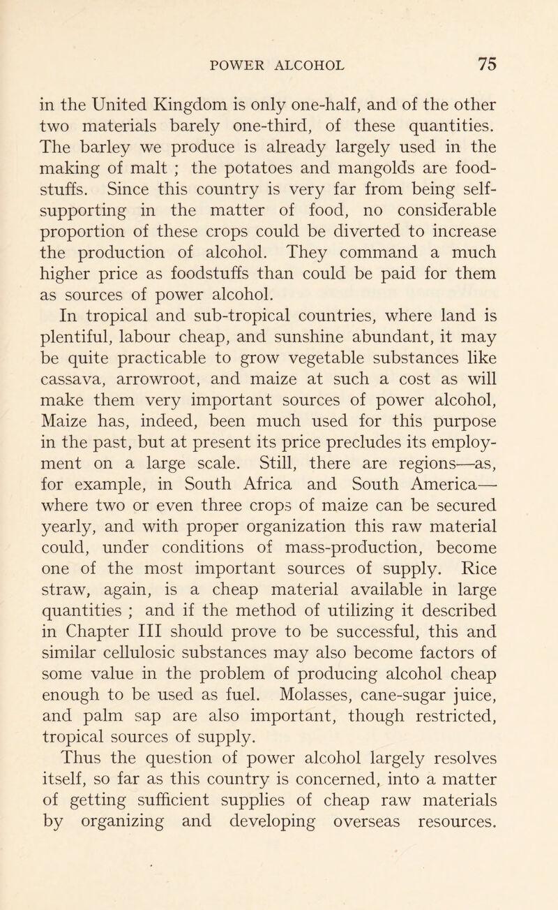 in the United Kingdom is only one-half, and of the other two materials barely one-third, of these quantities. The barley we produce is already largely used in the making of malt ; the potatoes and mangolds are food- stuffs. Since this country is very far from being self- supporting in the matter of food, no considerable proportion of these crops could be diverted to increase the production of alcohol. They command a much higher price as foodstuffs than could be paid for them as sources of power alcohol. In tropical and sub-tropical countries, where land is plentiful, labour cheap, and sunshine abundant, it may be quite practicable to grow vegetable substances like cassava, arrowroot, and maize at such a cost as will make them very important sources of power alcohol, Maize has, indeed, been much used for this purpose in the past, but at present its price precludes its employ- ment on a large scale. Still, there are regions—as, for example, in South Africa and South America—- where two or even three crops of maize can be secured yearly, and with proper organization this raw material could, under conditions of mass-production, become one of the most important sources of supply. Rice straw, again, is a cheap material available in large quantities ; and if the method of utilizing it described in Chapter III should prove to be successful, this and similar cellulosic substances may also become factors of some value in the problem of producing alcohol cheap enough to be used as fuel. Molasses, cane-sugar juice, and palm sap are also important, though restricted, tropical sources of supply. Thus the question of power alcohol largely resolves itself, so far as this country is concerned, into a matter of getting sufficient supplies of cheap raw materials by organizing and developing overseas resources.