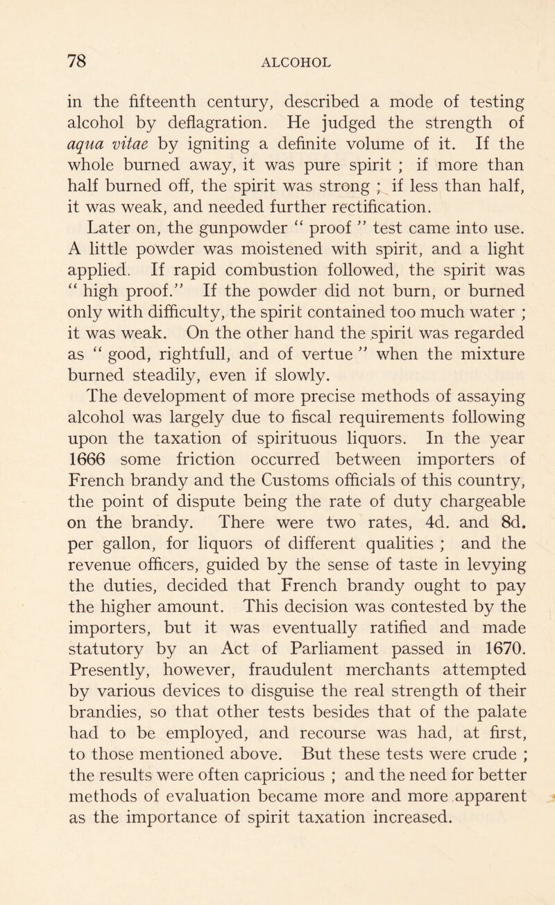 in the fifteenth century, described a mode of testing alcohol by deflagration. He judged the strength of aqua vitae by igniting a definite volume of it. If the whole burned away, it was pure spirit ; if more than half burned off, the spirit was strong ; if less than half, it was weak, and needed further rectification. Later on, the gunpowder “ proof ” test came into use. A little powder was moistened with spirit, and a light applied. If rapid combustion followed, the spirit was “ high proof.” If the powder did not burn, or burned only with difficulty, the spirit contained too much water ; it was weak. On the other hand the spirit was regarded as “ good, rightfull, and of vertue ” when the mixture burned steadily, even if slowly. The development of more precise methods of assaying alcohol was largely due to fiscal requirements following upon the taxation of spirituous liquors. In the year 1666 some friction occurred between importers of French brandy and the Customs officials of this country, the point of dispute being the rate of duty chargeable on the brandy. There were two rates, 4d. and 8d. per gallon, for liquors of different qualities ; and the revenue officers, guided by the sense of taste in levying the duties, decided that French brandy ought to pay the higher amount. This decision was contested by the importers, but it was eventually ratified and made statutory by an Act of Parliament passed in 1670. Presently, however, fraudulent merchants attempted by various devices to disguise the real strength of their brandies, so that other tests besides that of the palate had to be employed, and recourse was had, at first, to those mentioned above. But these tests were crude ; the results were often capricious ; and the need for better methods of evaluation became more and more apparent as the importance of spirit taxation increased.