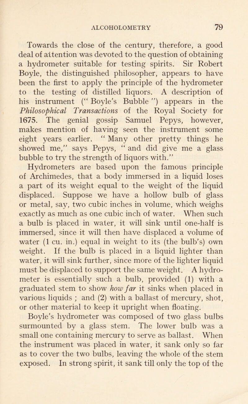 Towards the close of the century, therefore, a good deal of attention was devoted to the question of obtaining a hydrometer suitable for testing spirits. Sir Robert Boyle, the distinguished philosopher, appears to have been the first to apply the principle of the hydrometer to the testing of distilled liquors. A description of his instrument (“ Boyle’s Bubble ”) appears in the Philosophical Transactions of the Royal Society for 1675. The genial gossip Samuel Pepys, however, makes mention of having seen the instrument some eight years earlier. “ Many other pretty things he showed me,” says Pepys, “ and did give me a glass bubble to try the strength of liquors with.” Hydrometers are based upon the famous principle of Archimedes, that a body immersed in a liquid loses a part of its weight equal to the weight of the liquid displaced. Suppose we have a hollow bulb of glass or metal, say, two cubic inches in volume, which weighs exactly as much as one cubic inch of water. When such a bulb is placed in water, it will sink until one-half is immersed, since it will then have displaced a volume of water (1 cu. in.) equal in weight to its (the bulb’s) own weight. If the bulb is placed in a. liquid lighter than water, it will sink further, since more of the lighter liquid must be displaced to support the same weight. A hydro- meter is essentially such a bulb, provided (1) with a graduated stem to show how far it sinks when placed in various liquids ; and (2) with a ballast of mercury, shot, or other material to keep it upright when floating. Boyle’s hydrometer was composed of two glass bulbs surmounted by a glass stem. The lower bulb was a small one containing mercury to serve as ballast. When the instrument was placed in water, it sank only so far as to cover the two bulbs, leaving the whole of the stem exposed. In strong spirit, it sank till only the top of the