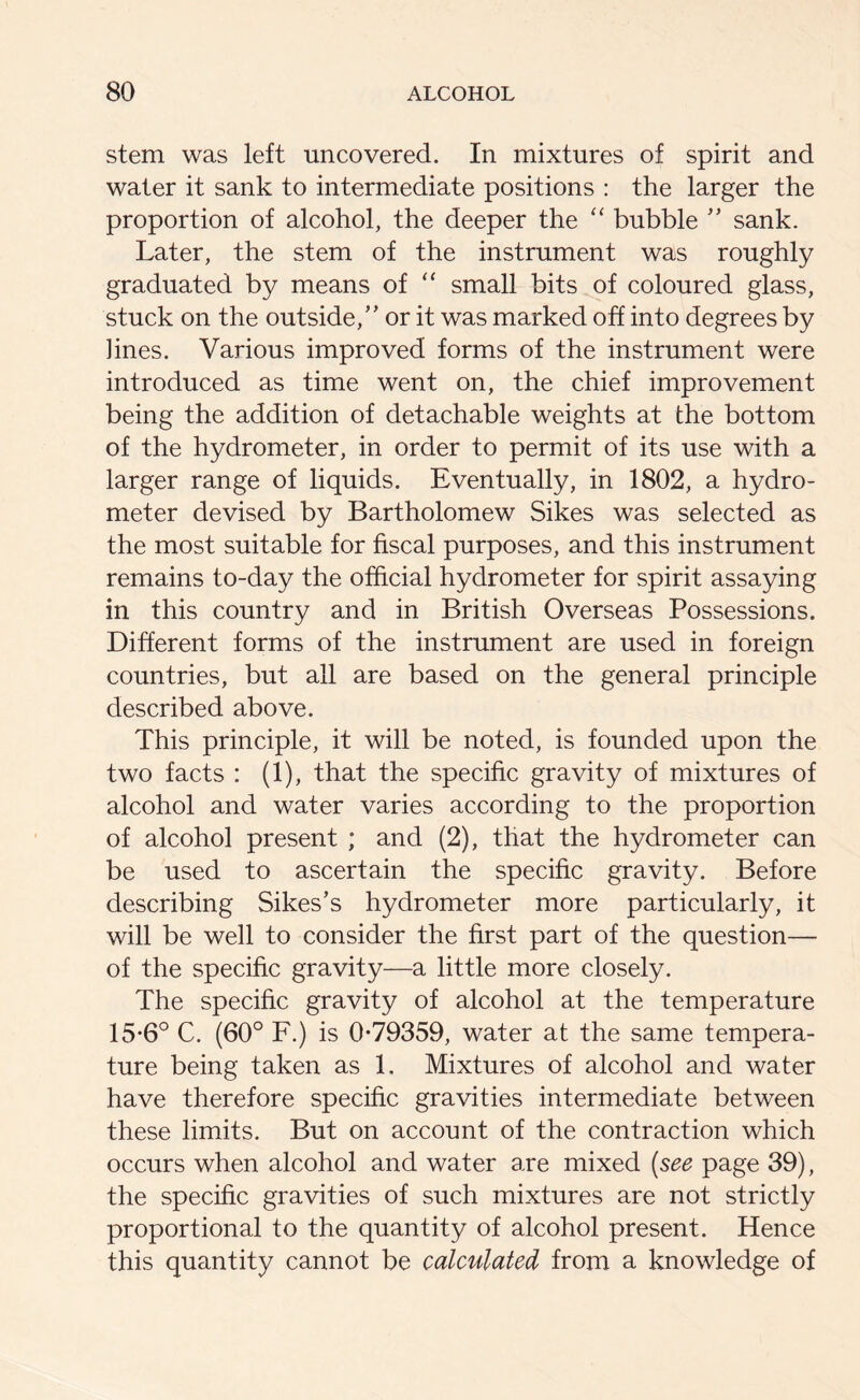 stem was left uncovered. In mixtures of spirit and water it sank to intermediate positions : the larger the proportion of alcohol, the deeper the “ bubble ” sank. Later, the stem of the instrument was roughly graduated by means of “ small bits of coloured glass, stuck on the outside/’ or it was marked off into degrees by lines. Various improved forms of the instrument were introduced as time went on, the chief improvement being the addition of detachable weights at the bottom of the hydrometer, in order to permit of its use with a larger range of liquids. Eventually, in 1802, a hydro- meter devised by Bartholomew Sikes was selected as the most suitable for fiscal purposes, and this instrument remains to-day the official hydrometer for spirit assaying in this country and in British Overseas Possessions. Different forms of the instrument are used in foreign countries, but all are based on the general principle described above. This principle, it will be noted, is founded upon the two facts : (1), that the specific gravity of mixtures of alcohol and water varies according to the proportion of alcohol present ; and (2), that the hydrometer can be used to ascertain the specific gravity. Before describing Sikes’s hydrometer more particularly, it will be well to consider the first part of the question— of the specific gravity—a little more closely. The specific gravity of alcohol at the temperature 15-6° C. (60° F.) is 0-79359, water at the same tempera- ture being taken as 1. Mixtures of alcohol and water have therefore specific gravities intermediate between these limits. But on account of the contraction which occurs when alcohol and water are mixed (see page 39), the specific gravities of such mixtures are not strictly proportional to the quantity of alcohol present. Hence this quantity cannot be calculated from a knowledge of