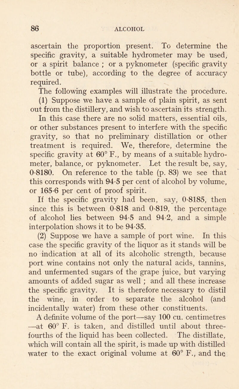 ascertain the proportion present. To determine the specific gravity, a suitable hydrometer may be used, or a spirit balance ; or a pyknometer (specific gravity bottle or tube), according to the degree of accuracy required. The following examples will illustrate the procedure. (1) Suppose we have a sample of plain spirit, as sent out from the distillery, and wish to ascertain its strength. In this case there are no solid matters, essential oils, or other substances present to interfere with the specific gravity, so that no preliminary distillation or other treatment is required. We, therefore, determine the specific gravity at 60° F., by means of a suitable hydro- meter, balance, or pyknometer. Let the result be, say, 0-8180. On reference to the table (p. 83) we see that this corresponds with 94-5 per cent of alcohol by volume, or 165-6 per cent of proof spirit. If the specific gravity had been, say, 0-8185, then since this is between 0-818 and 0-819, the percentage of alcohol lies between 94-5 and 94-2, and a simple interpolation shows it to be 94-35. (2) Suppose we have a sample of port wine. In this case the specific gravity of the liquor as it stands will be no indication at all of its alcoholic strength, because port wine contains not only the natural acids, tannins, and unfermented sugars of the grape juice, but varying amounts of added sugar as well ; and all these increase the specific gravity. It is therefore necessary to distil the wine, in order to separate the alcohol (and incidentally water) from these other constituents. A definite volume of the port—say 100 cu. centimetres —at 60° F. is taken, and distilled until about three- fourths of the liquid has been collected. The distillate, which will contain all the spirit, is made up with distilled water to the exact original volume at 60° F., and the