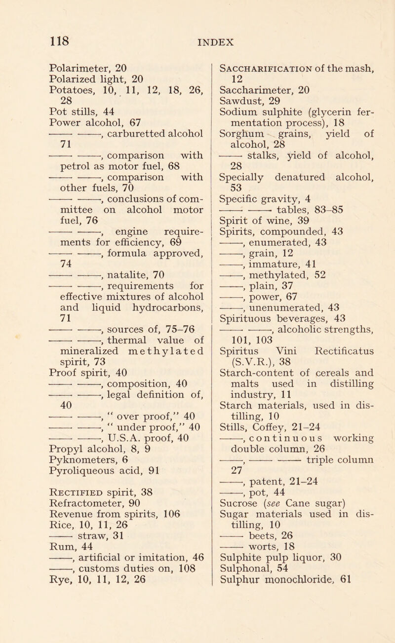 Polarimeter, 20 Polarized light, 20 Potatoes, 10, 11, 12, 18, 26, 28 Pot stills, 44 Power alcohol, 67 ■ , carburetted alcohol 71 ——• •, comparison with petrol as motor fuel, 68 — —, comparison with other fuels, 70 •, conclusions of com- mittee on alcohol motor fuel, 76 , engine require- ments for efficiency, 69 , formula approved, 74 —, natalite, 70 , requirements for effective mixtures of alcohol and liquid hydrocarbons, 71 • •, sources of, 75-76 ■——•, thermal value of mineralized methylated spirit, 73 Proof spirit, 40 ——- , composition, 40 ■, legal definition of, 40 , “ over proof,” 40 ——■, “ under proof,” 40 , U.S.A. proof, 40 Propyl alcohol, 8, 9 Pyknometers, 6 Pyroliqueous acid, 91 Rectified spirit, 38 Refractometer, 90 Revenue from spirits, 106 Rice, 10, 11, 26 —— straw, 31 Rum, 44 •, artificial or imitation, 46 , customs duties on, 108 Rye, 10, 11, 12, 26 Saccharification of the mash, 12 Saccharimeter, 20 Sawdust, 29 Sodium sulphite (glycerin fer- mentation process), 18 Sorghum grains, yield of alcohol, 28 stalks, yield of alcohol, 28 Specially denatured alcohol, 53 Specific gravity, 4 ——- • tables, 83-85 Spirit of wine, 39 Spirits, compounded, 43 ——, enumerated, 43 •, grain, 12 , immature, 41 , methylated, 52 , plain, 37 •, power, 67 , unenumerated, 43 Spirituous beverages, 43 ■, alcoholic strengths, 101, 103 Spiritus Vini Rectificatus (S.V.R.), 38 Starch-content of cereals and malts used in distilling industry, 11 Starch materials, used in dis- tilling, 10 Stills, Coffey, 21-24 , continuous working double column, 26 , triple column 27 , patent, 21-24 , pot, 44 Sucrose (see Cane sugar) Sugar materials used in dis- tilling, 10 beets, 26 worts, 18 Sulphite pulp liquor, 30 Sulphonal, 54 Sulphur monochloride, 61