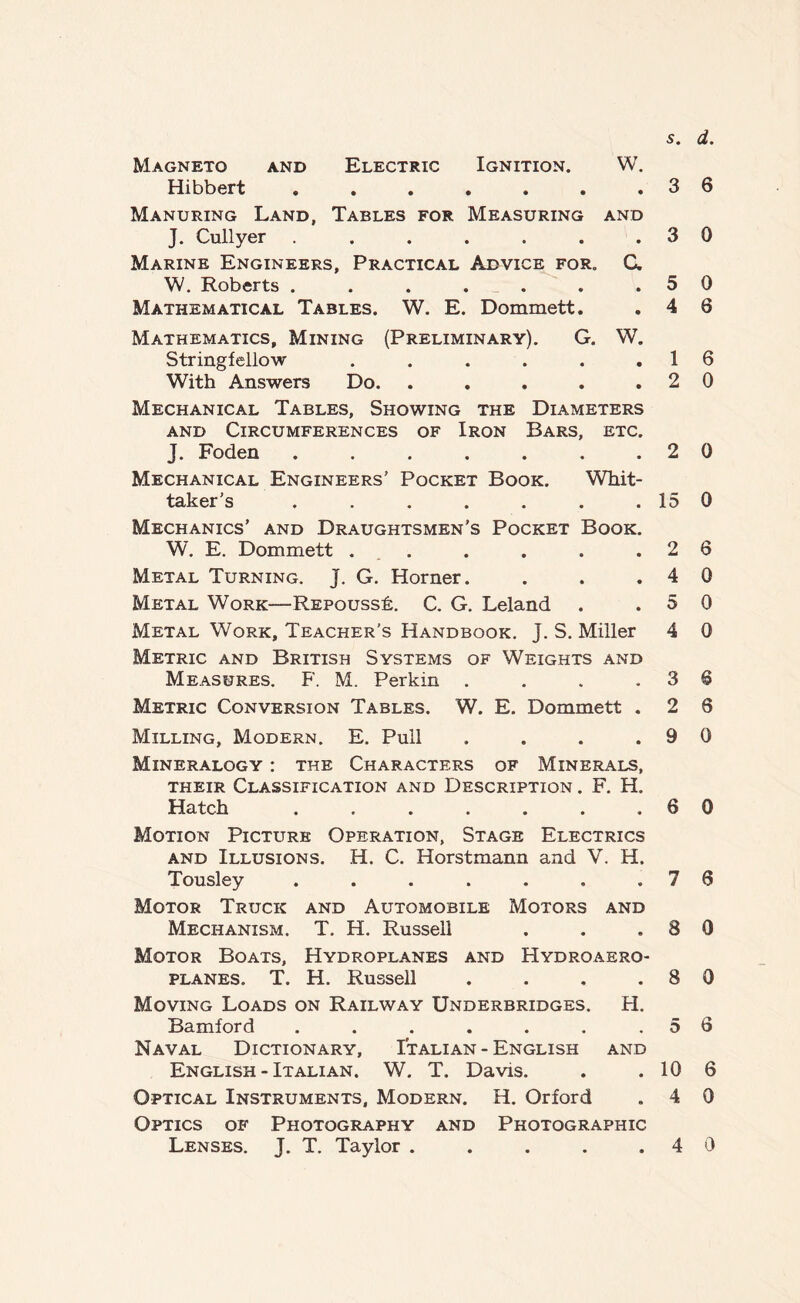 Magneto and Electric Ignition. W. Hibbert . . . . . . .36 Manuring Land, Tables for Measuring and J. Cullyer . . . . . . .30 Marine Engineers, Practical Advice for. C. W. Roberts . . . . . . .50 Mathematical Tables. W. E. Dommett. . 4 6 Mathematics, Mining (Preliminary). G. W. Stringfellow . . . . . .16 With Answers Do. . . . . .20 Mechanical Tables, Showing the Diameters and Circumferences of Iron Bars, etc. J. Foden . . . . . . .20 Mechanical Engineers’ Pocket Book. Whit- taker’s . . . . . . . 15 0 Mechanics’ and Draughtsmen’s Pocket Book. W. E. Dommett ... . . . .26 Metal Turning. J. G. Horner. . . .40 Metal Work—Rspousst. C. G. Leland . .50 Metal Work, Teacher’s Handbook. J. S. Miller 4 0 Metric and British Systems of Weights and Measures. F. M. Perkin . . . .36 Metric Conversion Tables. W. E. Dommett . 2 6 Milling, Modern. E. Pull . . . .90 Mineralogy : the Characters of Minerals, their Classification and Description . F. H. Hatch . . . . . . .60 Motion Picture Operation, Stage Electrics and Illusions. H. C. Horstmann and V. H. Tousley . . . . . . .76 Motor Truck and Automobile Motors and Mechanism. T. H. Russell . . .80 Motor Boats, Hydroplanes and Hydroaero- planes. T. H. Russell . . . .80 Moving Loads on Railway Underbridges. H. Bamford . . . . . . .56 Naval Dictionary, Italian - English and English - Italian. W. T. Davis. . . 10 6 Optical Instruments, Modern. H. Orford . 4 0 Optics of Photography and Photographic