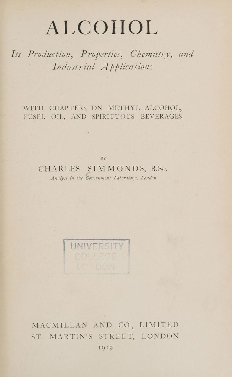 ALCOHOL Its Production, Properties, Chemistry, and Industrial Applications WIitH- CHAPTERS ON METHYE ALCOHOL, FUSEL OIL, AND SPIRFTUOUS BEVERAGES BY CHARLES SIMMONDS, B.5c. ¢ Analyst tn the Government Laboratory, London BRIE A ER I TI LO AIT TO eae eT OTE, 4 c LINIVEOCITY hMeeC MILLAN AND CO, LIMITED eo VR PIN oer eet, LONDON 1919