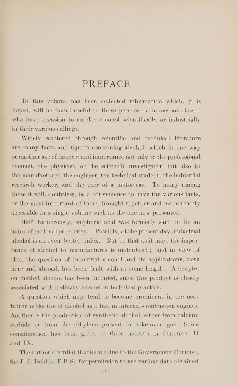 PREPACE In this volume has been collected information which, it is hoped, will be found useful to those persons—a numerous class— who have occasion to employ alcohol scientifically or industrially in their various callings, | Widely scattered through scientific and technical literature are many facts and figures concerning alcohol, which in one way or another are of interest and importance not only to the professional chemist, the physicist, or the scientific investigator, but also to the manufacturer, the engineer, the technical student, the industrial research worker, and the user of a motor-car. To many among these it will, doubtless, be a convenience to have the various facts, or the most important of them, brought together and made readily accessible in a single volume such as the one now presented. Half humorously, sulphuric acid was formerly said to be an index of national prosperity. Possibly, at the present day, industrial alcohol is an even better index. But be that as it may, the impor- tance of alcohol to manufactures is undoubted ; and in view of this, the question of industrial alcohol and its applications, both here and abroad, has been dealt with at some length. A chapter on methyl alcohol has been included, since this product is closely associated with ordinary alcohol in technical practice. A question which may tend to become prominent in the near future is the use of alcohol as a fuel in internal-combustion engines, Another is the production of synthetic alcohol, either from calcium carbide or from the ethylene present in coke-oven gas. Some consideration has been given to these matters in Chapters II and IX. The author’s cordial thanks are due to the Government Chemist, Sir J. J. Dobbie, F.R.S., for permission to use various data obtained