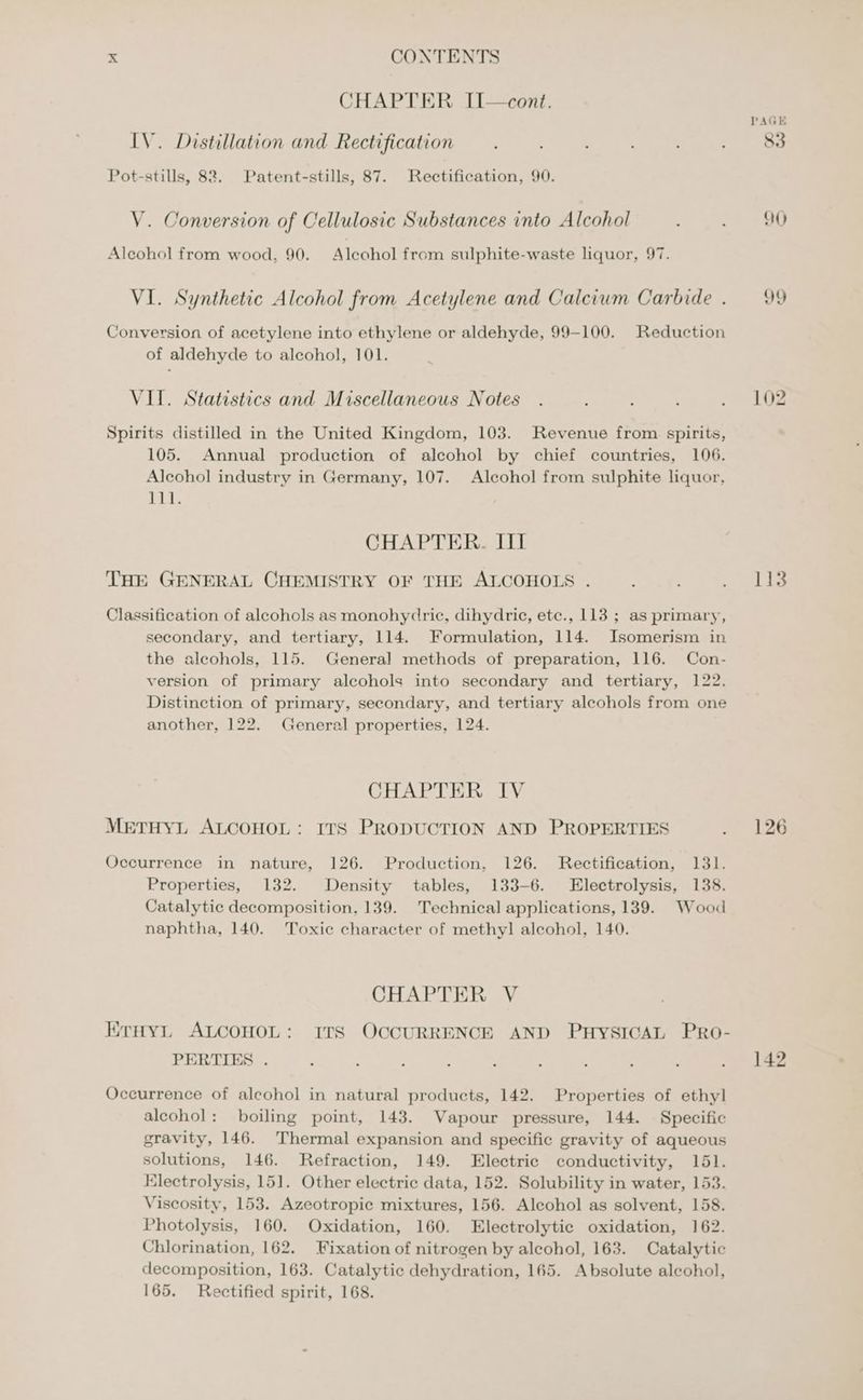 CHAPTER II—cont. IV. Distillation and Rectification Pot-stills, 82. Patent-stills, 87. Rectification, 90. V. Conversion of Cellulosic Substances into Alcohol Alcohol from wood, 90. Alcohol from sulphite-waste liquor, 97. VI. Synthetic Alcohol from Acetylene and Calcium Carbide . Conversion of acetylene into ethylene or aldehyde, 99-100. Reduction of aldehyde to alcohol, 101. VII. Statistics and Miscellaneous Notes Spirits distilled in the United Kingdom, 103. Revenue from spirits, 105. Annual production of alcohol by chief countries, 106. Alcohol industry in Germany, 107. Alcohol from sulphite liquor, Pt, CHAPTER. III THE GENERAL CHEMISTRY OF THE ALCOHOLS . Classification of alcohols as monohydriec, dihydrie, etc., 113 ; as primary, secondary, and tertiary, 114. Formulation, 114. Isomerism in the alcohols, 115. General methods of preparation, 116. Con- version of primary alcohols into secondary and tertiary, 122. Distinction of primary, secondary, and tertiary alcohols from one another, 122. General properties, 124. CHAPTER IV METHYL ALCOHOL: ITS PRODUCTION AND PROPERTIES Occurrence in nature, 126. Production, 126. Rectification, 131. Properties, 132. Density tables, 133-6. Electrolysis, 138. Catalytic decomposition, 139. Technical applications, 139. Wood naphtha, 140. Toxic character of methyl alcohol, 140. CHAPTER V ErHynL ALCOHOL: ITS OCCURRENCE AND PHYSICAL PrRoO- PERTIES . Occurrence of alcohol in natural products, 142. Properties of ethyl alcohol: boiling point, 143. Vapour pressure, 144. Specific gravity, 146. Thermal expansion and specific gravity of aqueous solutions, 146. Refraction, 149. Electric conductivity, 151. Electrolysis, 151. Other electric data, 152. Solubility in water, 153. Viscosity, 153. Azeotropie mixtures, 156. Alcohol as solvent, 158. Photolysis, 160. Oxidation, 160. Electrolytic oxidation, 162. Chlorination, 162. Fixation of nitrogen by alcohol, 163. Catalytic decomposition, 163. Catalytic dehydration, 165. Absolute alcohol, 165. Rectified spirit, 168. Qi) QY 102 113 126 142