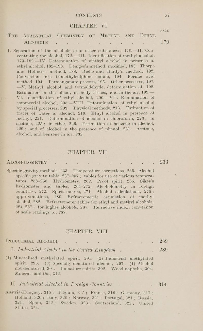 CHAPTER VI PAGE THE ANALYTICAL CHEMISTRY OF METHYL AND ETHYL ALCOHOLS . f 4 : : : 4 ; : ae ait, I. Separation of the alcohols from other substances, 170.—I1. Con- centrating the alcohol, 172.—III. Identification of methyl! alcohol, 173-182.—IV. Determination of methyl alcohol in presence 0, ethyl alcohol, 182-198. Denigés’s method, modified, 183. Thorpe and Holmes’s method, 188. Riche and Bardy’s method, 192. Conversion into trimethylsulphine iodide, 194. Formic acid method, 194. Permanganate process, 195. Other processes, 197. —V. Methyl alcohol and formaldehyde, determination of, 198. Estimation in the blood, in body-tissues, and in the air, 199.— V1. Identification of ethyl alcohol, 200.—VII. Examination of commercial alcohol, 205.—VIII. Determination of ethyl alcohol by special processes, 209. Physical methods, 213. Estimation of traces of water in alcohol, 219. Ethyl alcohol in presence of methyl, 221. Determination of alcohol in chloroform, 223; in acetone, 225; in ether, 226. Estimation of benzene in alcohol, 229; and of alcohol in the presence of phenol, 231. Acetone, aleohol, and benzene in air, 232. CHAPTER VII ALCOHOLOMETRY : ? ; : : ? q : P 3 253 Specific gravity methods, 233. Temperature corrections, 235. Alcohol specific gravity table, 237-257 ; tables for use at various tempera- tures, 258-260. Hydrometry, 262. Proof spirit, 265. Sikes’s hydrometer and tables, 264-272. Alcoholometry in foreign countries, 272. Spirit meters, 274. Alcohol calculations, 275 ; approximations, 280. Refractometric estimation of methyl alcohol, 282. Refractometer tables for ethyl and methyl! alcohols, 284-287 ; for higher alcohols, 287. Refractive index, conversion of scale readings to, 288. CHAPTER VIII INDUSTRIAL ALCOHOL . ; : . 289 I. Industrial Alcohol in the United Kingdom . . . ~—.-—-.289 (1) Mineralised methylated spirit, 291. (2) Industrial methylated spirit, 295. (3) Specially-denatured alcohol, 297. (4) Alcohol not denatured, 301. Immature spirits, 302. Wood naphtha, 304. Mineral naphtha, 312. II. Industrial Alcohol in Foreign Countries. ; . 314 Austria-Hungary, 315; Belgium, 315; France, 316; Germany, 317; Holland, 320; Italy, 320; Norway, 321; Portugal, 321; Russia, 321 ; Spain, 322; Sweden, 323; Switzerland, 323; United States, 324.