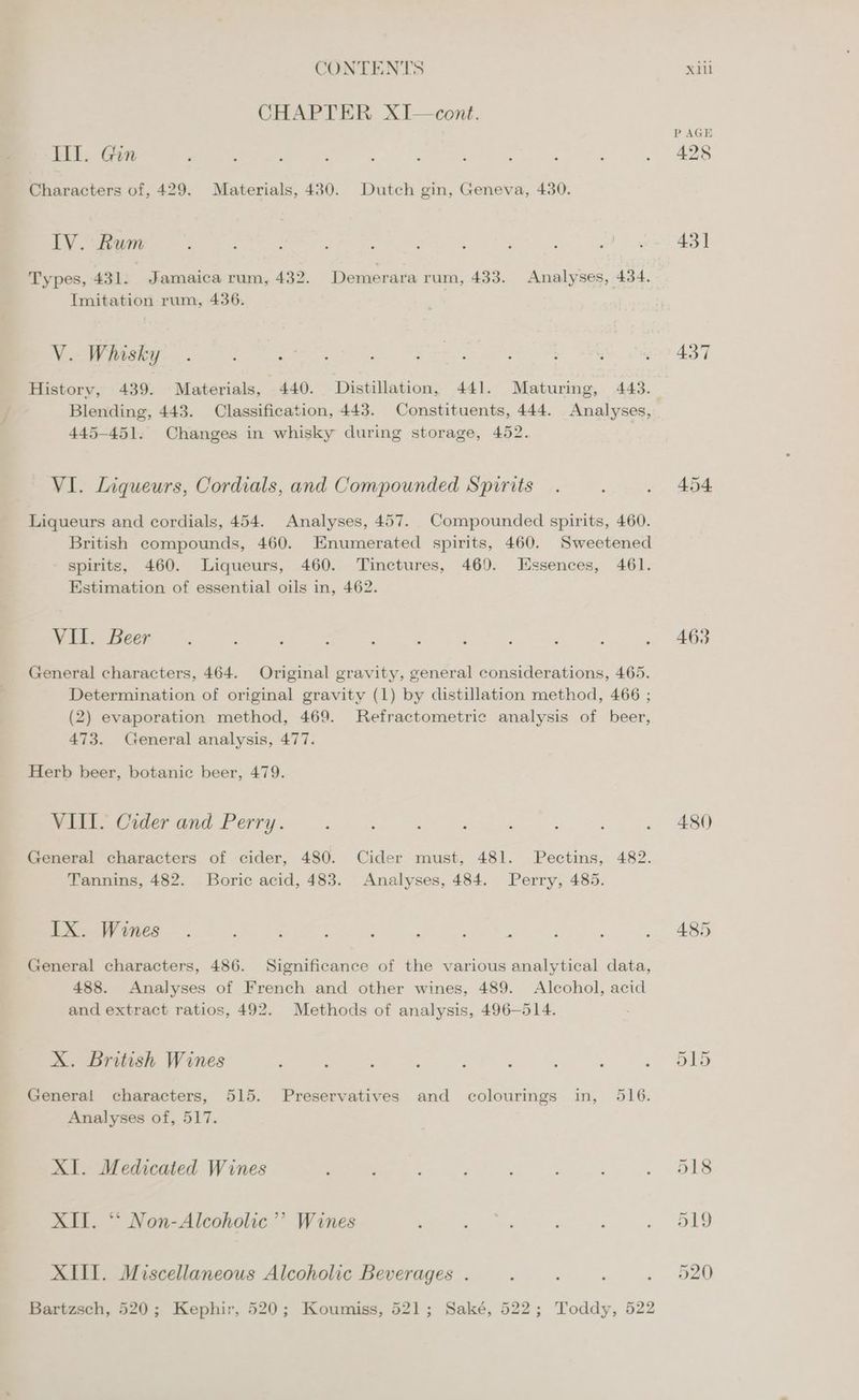 CHAPTER X1I—cent. Ill. Gin Characters of, 429. Materials, 430. Dutch gin, Geneva, 430. IV. Rum Types, 431. - Jamaica rum, 432. Demerara rum, 433. Analyses, 434. Imitation rum, 436. V. Whisky History, 439. Materials, 440. Distillation, 441. Maturing, 443. Blending, 443. Classification, 443. Constituents, 444. Analyses, 445-451. Changes in whisky during storage, 452. VI. Liqueurs, Cordials, and Compounded Spirits Liqueurs and cordials, 454. Analyses, 457. Compounded spirits, 460. British compounds, 460. Enumerated spirits, 460. Sweetened - spirits, 460. Liqueurs, 460. Tinctures, 469. Essences, 461. Estimation of essential oils in, 462. VII. Beer General characters, 464. Original gravity, general considerations, 465. Determination of original gravity (1) by distillation method, 466 ; (2) evaporation method, 469. Refractometric analysis of beer, 473. General analysis, 477. Herb beer, botanic beer, 479. VIL. Cider and Perry. General characters of cider, 480. Cider must, 481. Pectins, 482. Tannins, 482. Boric acid, 483. Analyses, 484. Perry, 485. IX. Wines . : : : } : ; : General characters, 486. Significance of the various analytical data, 488. Analyses of French and other wines, 489. Alcohol, acid and extract ratios, 492. Methods of analysis, 496-514. X. British Wines General characters, 515. Preservatives and colourings in, 516. Analyses of, 517. XI. Medicated Wines XII. ‘‘ Non-Alcoholic’? Wines XII. Miscellaneous Alcoholic Beverages . Bartzsch, 520; Kephir, 520; Koumiss, 521; Saké, 522; Toddy, 522 P AGE 428 431 437 454 463 480 485 519 520