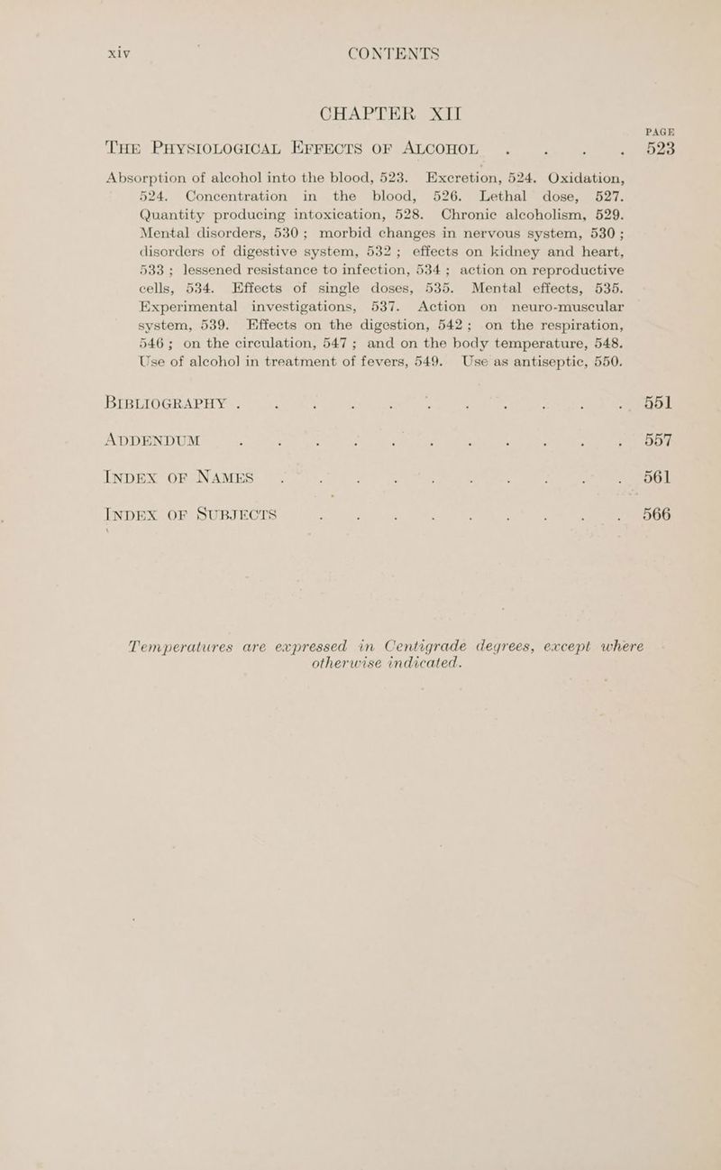 CHAPTER XII 524. Concentration in the blood, 526. Lethal dose, 527. Quantity producing intoxication, 528. Chronic alcoholism, 529. Mental disorders, 530; morbid changes in nervous system, 530 ; disorders of digestive system, 532; effects on kidney and heart, 533; lessened resistance to infection, 534; action on reproductive cells, 534. Effects of single doses, 535. Mental effects, 535. Experimental investigations, 537. Action on neuro-muscular system, 539. Effects on the digestion, 542; on the respiration, 546; on the circulation, 547; and on the body temperature, 548. Use of alcohol in treatment of fevers, 549. Use as antiseptic, 550. INDEX OF SUBJECTS PAGE 523 otherwise indicated.