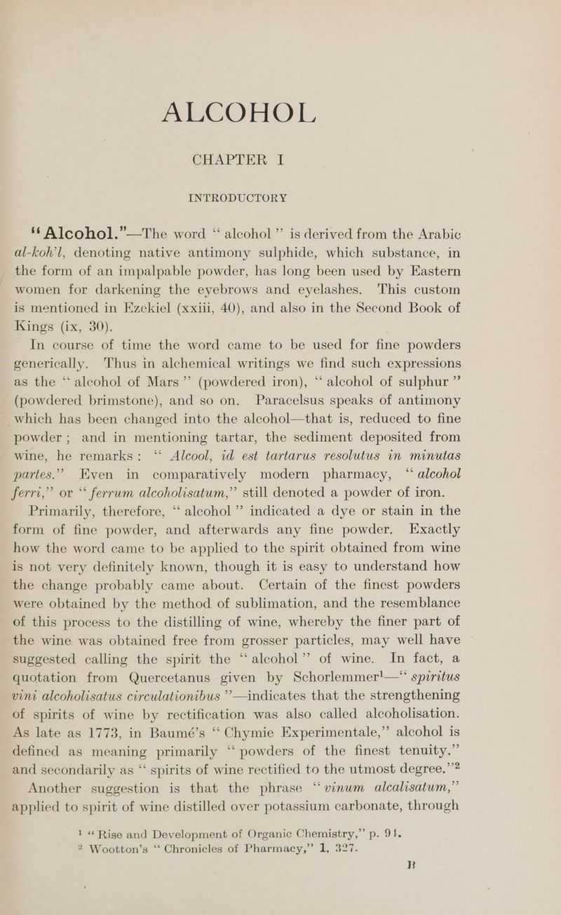 ALCOHOL CHAPTER I INTRODUCTORY ‘ Alcohol.”—The word “ alcohol ”’ is derived from the Arabic al-koh’l, denoting native antimony sulphide, which substance, in the form of an impalpable powder, has long been used by Eastern women for darkening the eyebrows and eyelashes. This custom is mentioned in Ezekiel (xxiii, 40), and also in the Second Book of Kings (ix, 30). In course of time the word came to be used for fine powders generically. Thus in alchemical writings we find such expressions as the * alcohol of Mars ’”’ (powdered iron), “ alcohol of sulphur ” (powdered brimstone), and so on, Paracelsus speaks of antimony which has been changed into the alcohol—that is, reduced to fine powder ; and in mentioning tartar, the sediment deposited from wine, he remarks: ‘‘ Alcool, id est tartarus resolutus in minutas partes.” Even in comparatively modern pharmacy, “ alcohol ferri,” or *‘ ferrum alcoholisatum,” still denoted a powder of iron. Primarily, therefore, ‘‘ alcohol’ indicated a dye or stain in the form of fine powder, and afterwards any fine powder. Exactly how the word came to be applied to the spirit obtained from wine is not very definitely known, though it is easy to understand how the change probably came about. Certain of the finest powders were obtained by the method of sublimation, and the resemblance of this process to the distilling of wine, whereby the finer part of the wine was obtained free from grosser particles, may well have suggested calling the spirit the “alcohol” of wine. In fact, a quotation from Quercetanus given by Schorlemmer!—* spiritus vini alcoholisatus circulationibus ’’—indicates that the strengthening of spirits of wine by rectification was also called alcoholisation. As late as 1773, in Baumé’s ‘“‘ Chymie Experimentale,” alcohol is defined as meaning primarily ‘“‘ powders of the finest tenuity.” and secondarily as “‘ spirits of wine rectified to the utmost degree,’”? Another suggestion is that the phrase “vinum alcalisatum,” applied to spirit of wine distilled over potassium carbonate, through 1 « Rise and Development of Organic Chemistry,” p. 91. 2 Wootton’s ‘‘ Chronicles of Pharmacy,” 1, 327. B