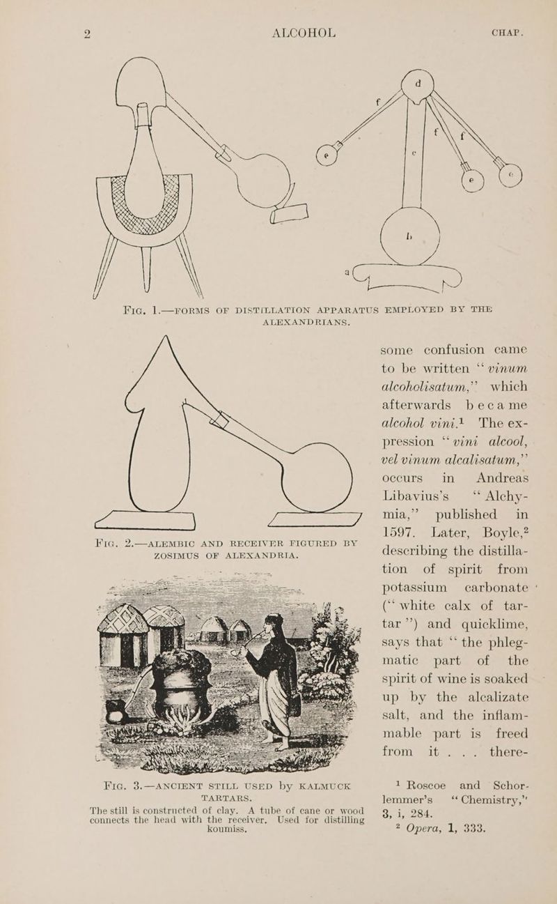 . ALEXANDRIANS. The still is constructed of clay. A tube of cane or wood Used for distilling some confusion came ¢ to be written ‘* vinum alcoholisatum,’’? which afterwards became alcohol vini. 'The ex- ‘vini alcool, vel vinum alcalisatum,” occurs in pression Andreas ‘“ Alchy- mia,’ published in 1597. Later, Boyle,? describing the distilla- tion Libavius’s of spirit from potassium carbonate ° (““ white calx of tar- tar’) and quicklime, says that *‘ the phleg- matic part of the spirit of wine is soaked up by the alcalizate salt, and the inflam- mable part is freed from it there- and Schor- ** Chemistry,” 1 Roscoe lemmer’s Os ly 254.