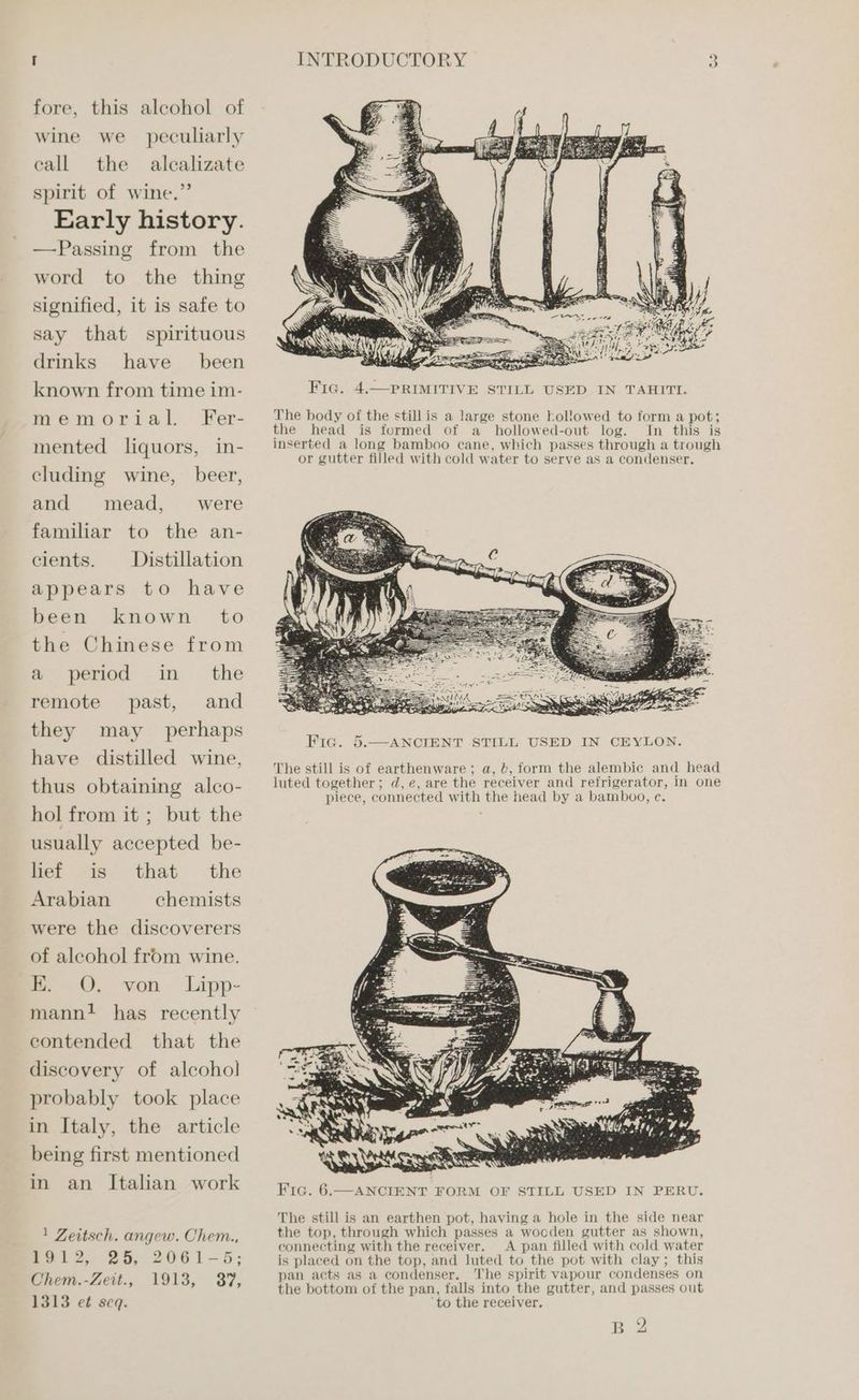 fore, this alcohol of wine we peculiarly call the alcalizate spirit of wine.” Early history. —Passing from the word to the thing signified, it is safe to say that spirituous drinks have been known from time im- memorial. Fer- mented liquors, in- cluding wine, beer, and mead, were familiar to the an- cients. Distillation appears to have been known to the Chinese from the remote past, and they perhaps have distilled wine, thus obtaining alco- hol from it ; but the usually accepted be- that the chemists a period in may lief is Arabian were the discoverers of alcohol from wine. nm. QO. mann! has recently contended that the discovery of alcohol probably took place in Italy, the article being first mentioned in an Italian work von Lipp- 1 Zeitsch. angew. Chem., 1912, 25, 2061-5; Chem.-Zett., 1913, 37, 1313 et seq. * + ~~ dh ee o> aly ni A ny ater Sih gal ee Fated me Let The body of the still is a large stone kol!lowed to form a pot; the head is formed of a _ hollowed-out log. In this is Fig. 5.—ANCIENT STILL USED IN CEYLON. The still is of earthenware ; a, b, form the alembic and head luted together; d,e, are the receiver and refrigerator, in one piece, connected with the head by a bamboo, c. The still is an earthen pot, having a hole in the side near the top, through which passes a wooden gutter as shown, connecting with the receiver. A pan filled with cold water is placed on the top, and luted to the pot with clay; this pan acts as a condenser. The spirit vapour condenses on the bottom of the pan, falls into the gutter, and passes out ‘to the receiver.