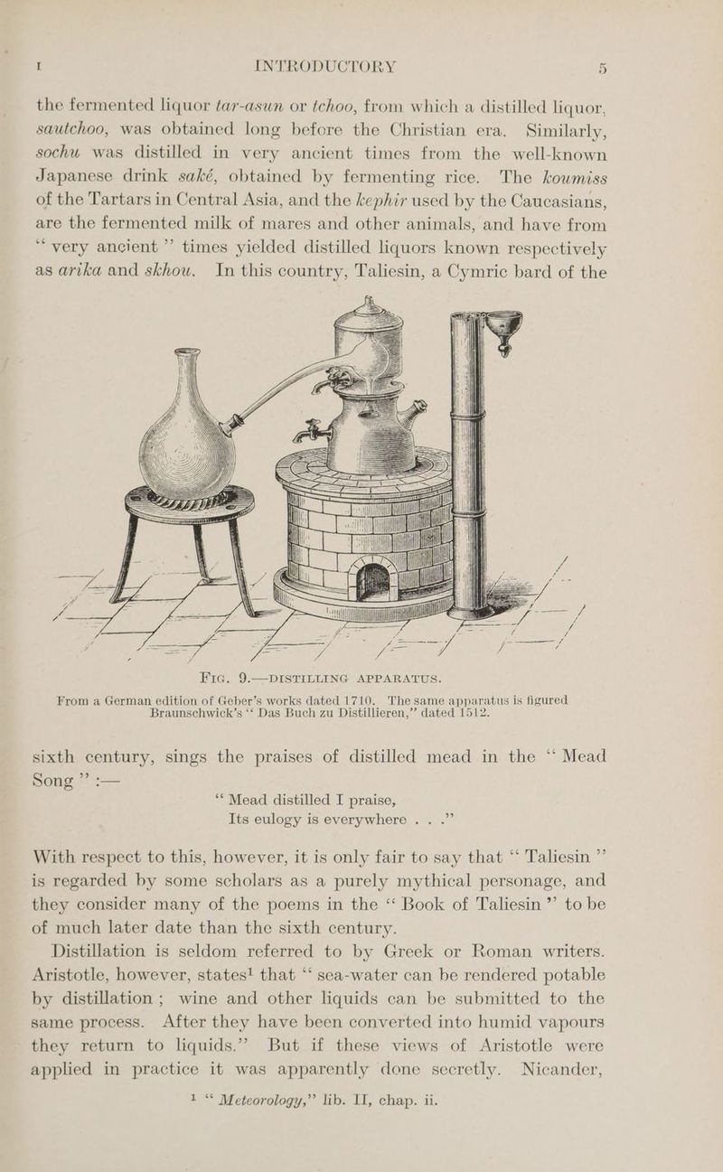 the fermented liquor tar-asun or tchoo, from which a distilled liquor, sautchoo, was obtained long before the Christian era. Similarly, sochu was distilled in very ancient times from the well-known Japanese drink saké, obtained by fermenting rice. The koumiss of the Tartars in Central Asia, and the kephir used by the Caucasians, are the fermented milk of mares and other animals, and have from “very ancient ” times yielded distilled liquors known respectively as arika and skhou. In this country, Taliesin, a Cymric bard of the From a German edition of Geber’s works dated 1710. The same apparatus is figured Braunschwick’s ‘‘ Das Buch zu Distillieren,”’ dated 1512. sixth century, sings the praises of distilled mead in the ‘ Mead Song ” :— ‘** Mead distilled I praise, Its eulogy is everywhere... . 9 With respect to this, however, it is only fair to say that ** Taliesin ”’ is regarded by some scholars as a purely mythical personage, and they consider many of the poems in the ‘‘ Book of Taliesin ”’ to be of much later date than the sixth century. Distillation is seldom referred to by Greek or Roman writers. Aristotle, however, states! that “‘ sea-water can be rendered potable by distillation ; wine and other liquids can be submitted to the same process. After they have been converted into humid vapours they return to liquids.” But if these views of Aristotle were applied in practice it was apparently done secretly. Nicander, 1 “* Meteorology,”’ lib. II, chap. ii.