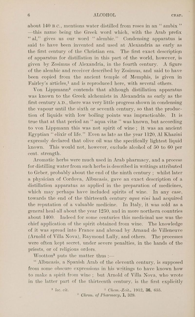 about 140 B.c., mentions water distilled from roses in an ‘“‘ ambix ”’ —this name being the Greek word which, with the Arab prefix “al,” gives us our word “ alembic.’> Condensing apparatus is said to have been invented and used at Alexandria as early as the first century of the Christian era. The first exact description of apparatus for distillation in this part of the world, however, is given by Zosimus of Alexandria, in the fourth century. A figure of the alembic and receiver described by Zosimus, and said to have been copied from the ancient temple of Memphis, is given in Fairley’s articles, and is reproduced here, with several others. Von Lippmann? contends that although distillation apparatus was known to the Greek alchemists in Alexandria as early as the first century A.D., there was very little progress shown in condensing the vapour until the sixth or seventh century, so that the produc- tion of liquids with low boiling points was impracticable. It is true that at that period an “‘ aqua vite ’’ was known, but according to von Lippmann this was not spirit of wine; it was an ancient Egyptian “ elixir of life.” Even as late as the year 1120, Al Khazini expressly declared that olive oil was the specifically lightest liquid known. ‘This would not, however, exclude alcohol of 50 to 60 per cent. strength. Aromatic herbs were much used in Arab pharmacy, and a process for distiliing water from such herbs is described in writings attributed to Geber, probably about the end of the ninth century ; whilst later a physician of Cordova, Albucasis, gave an exact description of a distillation apparatus as applied in the preparation of medicines, which may perhaps have included spirits of wine. In any case, towards the end of the thirteenth century aqua vini had acquired the reputation of a valuable medicine. In Italy, it was sold as a gencral heal-all about the year 1250, and in more northern countries about 1400. Indeed for some centuries this medicinal use was the chief application of the spirit obtained from wine: The knowledge of it was spread into France and abroad by Arnaud de Villeneuve (Arnold of Villa Nova), Raymond Lully, and others. The processes were often kept secret, under severe penalties, in the hands of the priests, or of religious orders. Wootton® puts the matter thus :— ‘ Albucasis, a Spanish Arab of the eleventh century, is supposed from some obscure expressions in his writings to have known how to make a spirit from wine ; but Arnold of Villa Nova, who wrote in the latter part of the thirteenth century, is the first explicitly 7 loc. cit. * Chem.-Zcit., 1912, 36, 655. ° Chron. of Pharmacy, 1, 329.