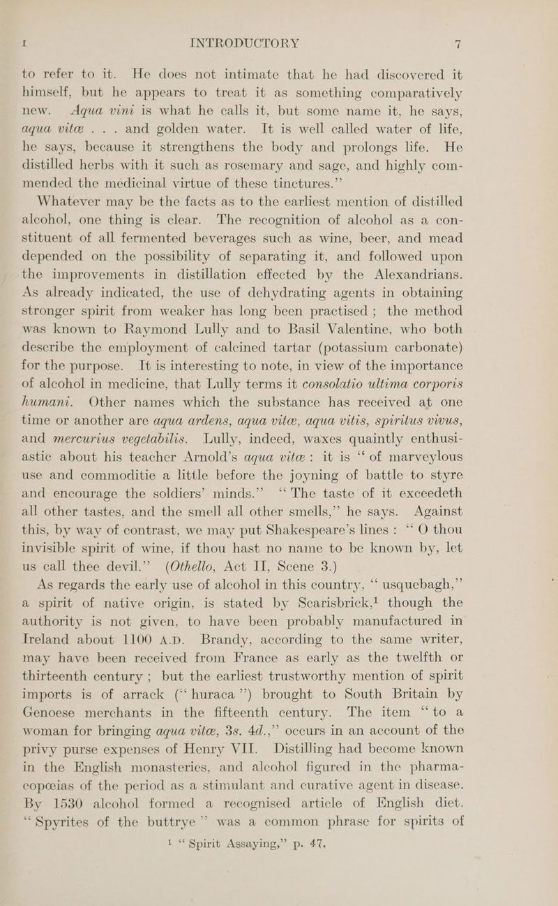 to refer to it. He does not intimate that he had discovered it himself, but he appears to treat it as something comparatively new. Aqua vini is what he calls it, but some name it, he says, aqua vite... and golden water. It is well called water of life, he says, because it strengthens the body and prolongs life. He distilled herbs with it such as rosemary and sage, and highly com- mended the medicinal virtue of these tinctures.”’ Whatever may be the facts as to the earliest mention of distilled alcohol, one thing is clear. The recognition of alcohol as a con- stituent of all fermented beverages such as wine, beer, and mead depended on the possibility of separating it, and followed upon the improvements in distillation effected by the Alexandrians. As already indicated, the use of dehydrating agents in obtaining stronger spirit from weaker has long been practised ; the method was known to Raymond Lully and to Basil Valentine, who both describe the employment of calcined tartar (potassium carbonate) for the purpose. It is interesting to note, in view of the importance of alcohol in medicine, that Lully terms it consolatio ultima corporis humani. Other names which the substance has received at one time or another are aqua ardens, aqua vite, aqua vitis, spiritus vwus, and mercurius vegetabilis. Lully, indeed, waxes quaintly enthusi- astic about his teacher Arnold’s aqua vite: it is ‘‘ of marveylous use and commoditie a little before the joyning of battle to styre and encourage the soldiers’ minds.” ‘“* The taste of it exceedeth all other tastes, and the smell all other smells,” he says. Against this, by way of contrast, we may put Shakespeare's lines : ** O thou invisible spirit of wine, if thou hast no name to be known by, let us call thee devil.”’ (Othello, Act II, Scene 3.) As regards the early use of alcohol in this country, “‘ usquebagh,”’ a spirit of native origin, is stated by Scarisbrick,! though the authority is not given, to have been probably manufactured in Ireland about 1100 A.D. Brandy, according to the same writer, may have been received from France as early as the twelfth or thirteenth century ; but the earliest trustworthy mention of spirit imports is of arrack (“‘ huraca’’) brought to South Britain by Genoese merchants in the fifteenth century. The item “to a woman for bringing aqua vite, 3s. 4d.,” occurs in an account of the privy purse expenses of Henry VII. Distilling had become known in the English monasteries, and alcohol figured in the pharma- copoeias of the period as a stimulant and curative agent in disease. By 1530 alcohol formed a recognised article of English diet. ‘“Spyrites of the buttrye ’ was a common phrase for spirits of