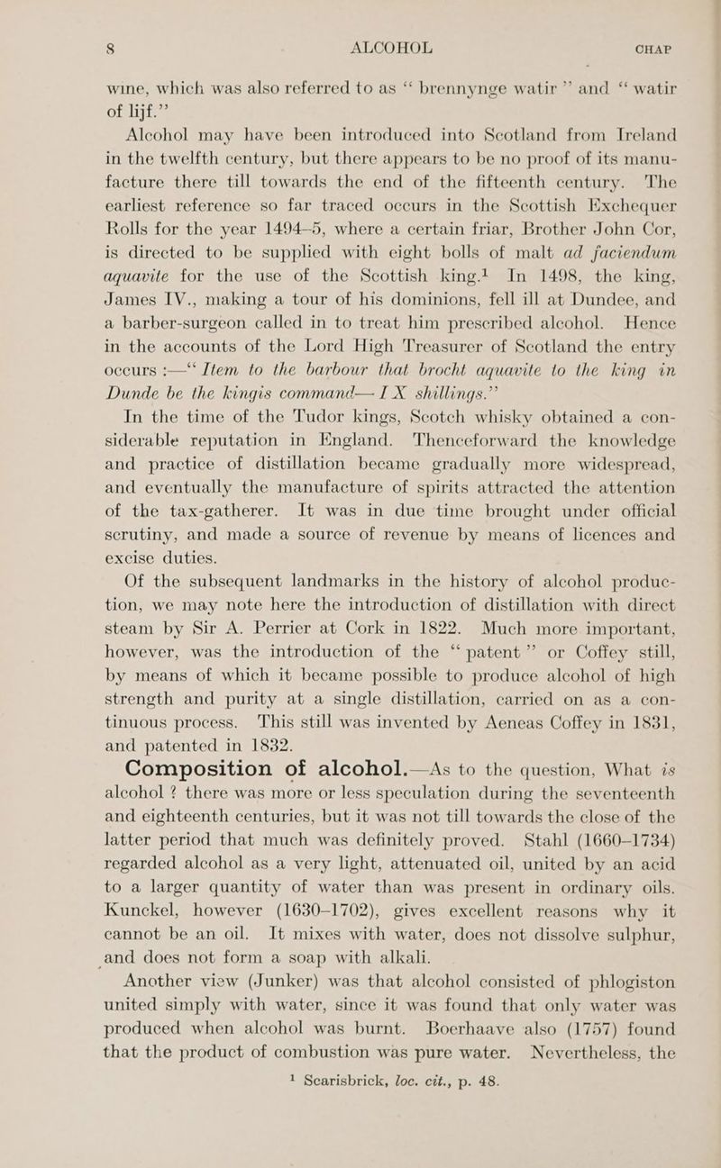 wine, which was also referred to as “‘ brennynge watir ”’ and “ watir of lijf.”’ Alcohol may have been introduced into Scotland from Ireland in the twelfth century, but there appears to be no proof of its manu- facture there till towards the end of the fifteenth century. The earliest reference so far traced occurs in the Scottish Exchequer Rolls for the year 1494—5, where a certain friar, Brother John Cor, is directed to be supplied with eight bolls of malt ad faciendum aquavite for the use of the Scottish king. In 1498, the king, James IV., making a tour of his dominions, fell ill at Dundee, and a barber-surgeon called in to treat him prescribed alcohol. Hence in the accounts of the Lord High Treasurer of Scotland the entry occurs :—‘‘ Item to the barbour that brocht aquavite to the king in Dunde be the kingis command— I X_ shillings.” In the time of the Tudor kings, Scotch whisky obtained a con- siderable reputation in England. Thenceforward the knowledge and practice of distillation became gradually more widespread, and eventually the manufacture of spirits attracted the attention of the tax-gatherer. It was in due time brought under official scrutiny, and made a source of revenue by means of licences and excise duties. Of the subsequent landmarks in the history of alcohol produc- tion, we may note here the introduction of distillation with direct steam by Sir A. Perrier at Cork in 1822. Much more important, however, was the introduction of the “ patent” or Coffey still, by means of which it became possible to produce alcohol of high strength and purity at a single distillation, carried on as a con- tinuous process. This still was invented by Aeneas Coffey in 1831, and patented in 1832. Composition of alcohol.—As to the question, What is alcohol ? there was more or less speculation during the seventeenth and eighteenth centuries, but it was not till towards the close of the latter period that much was definitely proved. Stahl (1660-1734) regarded alcohol as a very light, attenuated oil, united by an acid to a larger quantity of water than was present in ordinary oils. Kunckel, however (1630-1702), gives excellent reasons why _ it cannot be an oil. It mixes with water, does not dissolve sulphur, _and does not form a soap with alkali. Another view (Junker) was that alcohol consisted of phlogiston united simply with water, since it was found that only water was produced when alcohol was burnt. Boerhaave also (1757) found that the product of combustion was pure water. Nevertheless, the 1 Scarisbrick, loc. cit., p. 48.