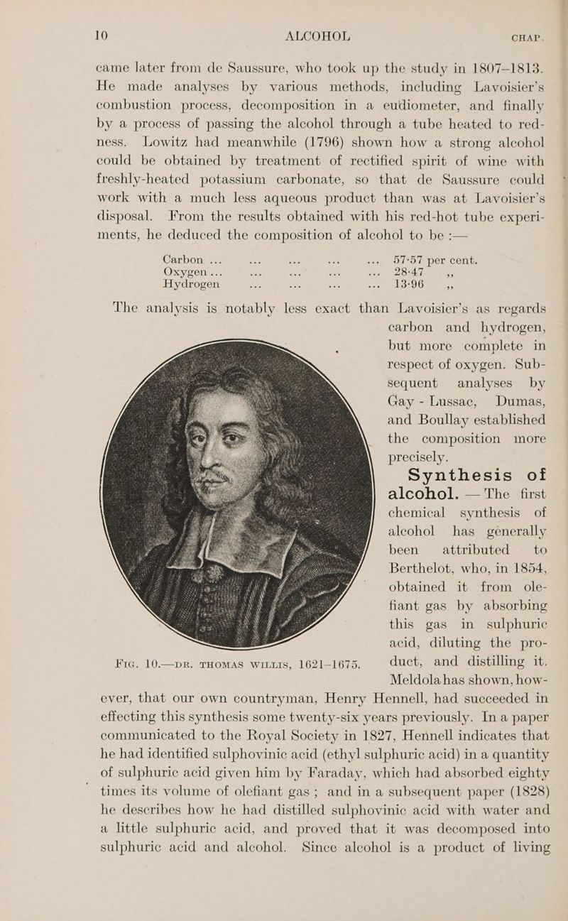 came later from de Saussure, who took up the study in 1807-1813. He made analyses by various methods, including Lavoisier’s combustion process, decomposition in a eudiometer, and finally by a process of passing the alcohol through a tube heated to red- ness. Lowitz had meanwhile (1796) shown how a strong alcohol could be obtained by treatment of rectified spirit of wine with freshly-heated potassium carbonate, so that de Saussure could work with a much less aqueous product than was at Lavoisier’s disposal. From the results obtained with his red-hot tube experi- ments, he deduced the composition of alcohol to be :— Carbon ... Ae ioe “Fs ... 57°57 per cent. Oxygen ... hs a: oat wo. 20°47 7 Hydrogen ie neh sg ivan eae The analysis is notably less exact than Lavoisier’s as regards carbon and hydrogen, but more complete in respect of oxygen. Sub- sequent analyses by Gay - Lussac, Dumas, and Boullay established the composition more precisely. Synthesis of alcohol. — The first chemical synthesis of alcohol has generally been attributed — to Berthelot, who, in 1854, obtained it from ole- fiant gas by absorbing this gas in sulphuric acid, diluting the pro- Fic. 10.—pR. THOMAS WILLIS, 1621-1675. duct, and distilling it. Meldola has shown, how- ever, that our own countryman, Henry Hennell, had succeeded in effecting this synthesis some twenty-six years previously. In a paper communicated to the Royal Society in 1827, Hennell indicates that he had identified sulphovinie acid (ethyl sulphuric acid) in a quantity of sulphuric acid given him by Faraday, which had absorbed eighty times its volume of olefiant gas ; and in a subsequent paper (1828) he describes how he had distilled sulphovinic acid with water and a little sulphuric acid, and proved that it was decomposed into sulphuric acid and alcohol. Since alcohol is a product of living