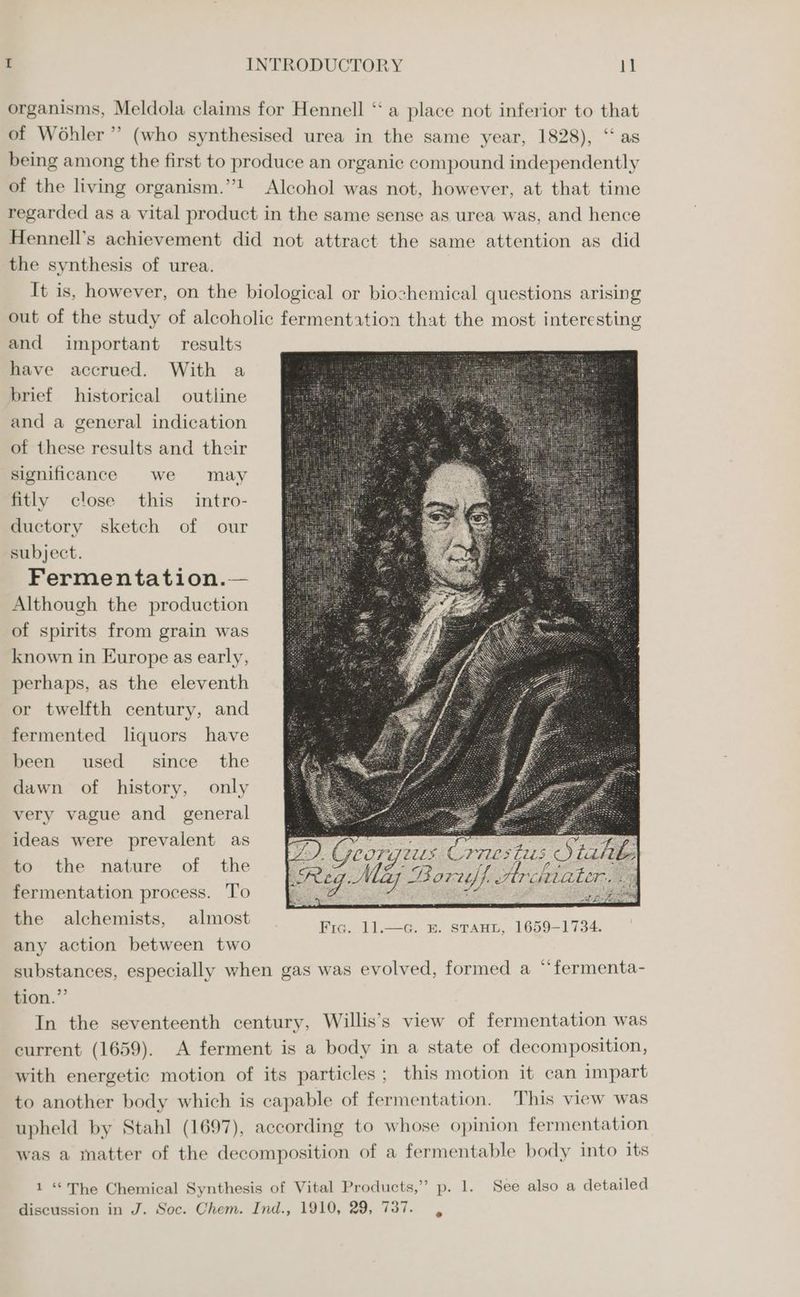 organisms, Meldola claims for Hennell ‘‘ a place not inferior to that of Wohler’’ (who synthesised urea in the same year, 1828), “as being among the first to produce an organic compound independently of the living organism.”! Alcohol was not, however, at that time regarded as a vital product in the same sense as urea was, and hence Hennell’s achievement did not attract the same attention as did the synthesis of urea. It is, however, on the biological or biochemical questions arising out of the study of alcoholic fermentation that the most interesting and important results have accrued. With a brief historical outline and a general indication of these results and their significance we may fitly close this intro- ductory sketch of our subject. Fermentation.— Although the production of spirits from grain was known in Europe as early, perhaps, as the eleventh or twelfth century, and fermented liquors have been used since the dawn of history, only very vague and general ideas were prevalent as to the nature of the fermentation process. ‘To the alchemists, almost any action between two To) e Georgius Corres tras Stabe Reg: Maz es JArctiater, we bes, Fic. 11.—a. E. STAHL, 1659-1734. substances, especially when gas was evolved, formed a “fermenta- tion.” In the seventeenth century, Willis’s view of fermentation was current (1659). A ferment is a body in a state of decomposition, with energetic motion of its particles; this motion it can impart to another body which is capable of fermentation. This view was upheld by Stahl (1697), according to whose opinion fermentation was a matter of the decomposition of a fermentable body into its 1 “The Chemical Synthesis of Vital Products,” p. 1. See also a detailed discussion in J. Soc. Chem. Ind., 1910, 29, 737.