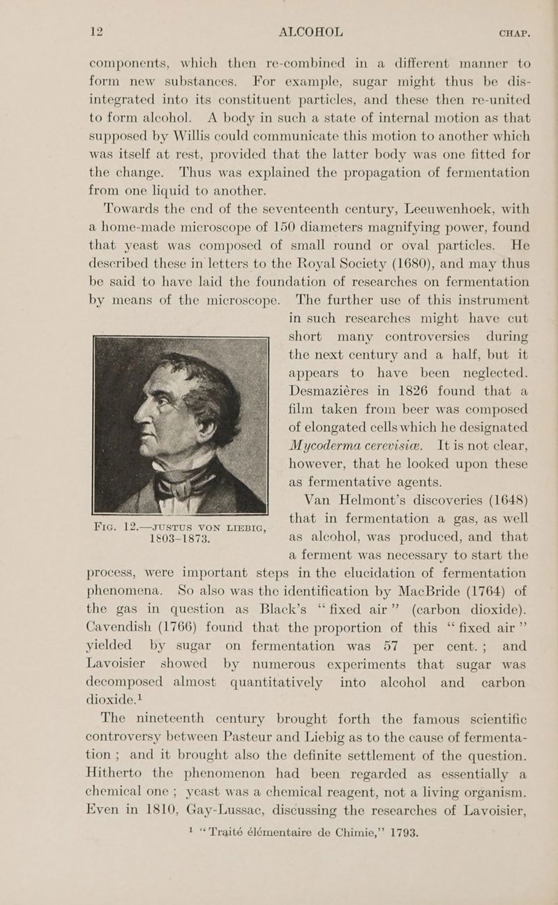 components, which then re-combined in a different manner to form new substances. For example, sugar might thus be dis- integrated into its constituent particles, and these then re-united to form alcohol. A body in such a state of internal motion as that supposed by Willis could communicate this motion to another which was itself at rest, provided that the latter body was one fitted for the change. Thus was explained the propagation of fermentation from one liquid to another. Towards the end of the seventeenth century, Leeuwenhoek, with a home-made microscope of 150 diameters magnifying power, found that yeast was composed of small round or oval particles. He described these in letters to the Royal Society (1680), and may thus be said to have laid the foundation of researches on fermentation by means of the microscope. The further use of this instrument in such researches might have cut short many controversies during the next century and a half, but it appears to have been neglected. Desmaziéres in 1826 found that a film taken from beer was composed of elongated cells which he designated Mycoderma cerevisie. It is not clear, however, that he looked upon these as fermentative agents. Van Helmont’s discoveries (1648) Hert FEET ere ney that in fermentation a gas, as well 1803-1873. as alcohol, was produced, and that a ferment was necessary to start the process, were important steps in the elucidation of fermentation phenomena. So also was the identification by MacBride (1764) of the gas in question as Black’s “fixed air”? (carbon dioxide). Cavendish (1766) found that the proportion of this ‘‘ fixed air” yielded by sugar on fermentation was 57 per cent.; and Lavoisier showed by numerous experiments that sugar was decomposed almost quantitatively into alcohol and _ carbon dioxide. + The nineteenth century brought forth the famous scientific controversy between Pasteur and Liebig as to the cause of fermenta- tion; and it brought also the definite settlement of the question. Hitherto the phenomenon had been regarded as essentially a chemical one ; yeast was a chemical reagent, not a living organism. Even in 1810, Gay-Lussac, discussing the researches of Lavoisier, 1 “«'Traité élémentaire de Chimie,’’ 1793.