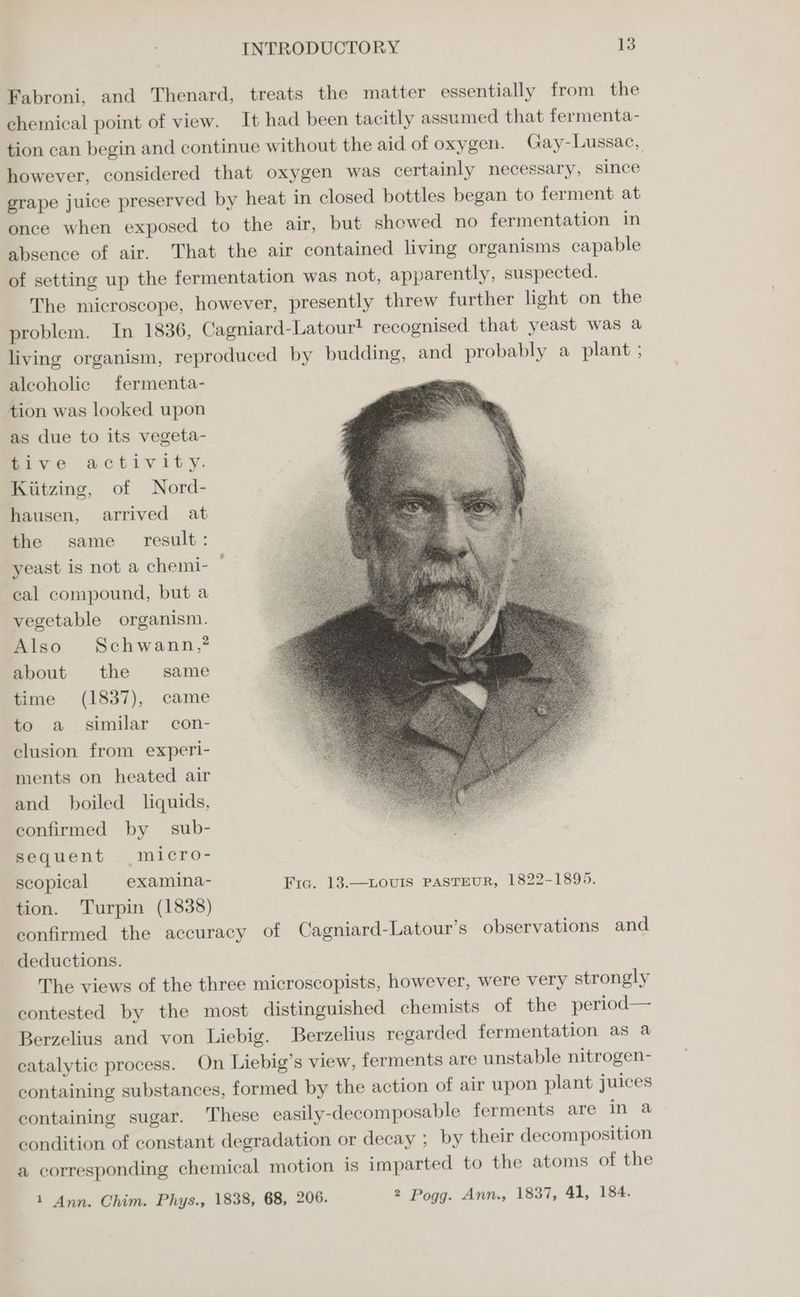 Fabroni, and Thenard, treats the matter essentially from the chemical point of view. It had been tacitly assumed that fermenta- tion can begin and continue without the aid of oxygen. Gay-Lussac, however, considered that oxygen was certainly necessary, since grape juice preserved by heat in closed bottles began to ferment at once when exposed to the air, but shewed no fermentation in absence of air. That the air contained living organisms capable of setting up the fermentation was not, apparently, suspected. The microscope, however, presently threw further light on the problem. In 1836, Cagniard-Latour! recognised that yeast was a living organism, reproduced by budding, and probably a plant ; alcoholic fermenta- Se ee tion was looked upon , as due to its vegeta- mive activity. Kiitzing, of Nord- hausen, arrived at the same result: yeast is not a chemi- cal compound, but a vegetable organism. Also Schwann,? about the same time (1837), came to a similar con- clusion from experi- ments on heated air and boiled liquids, confirmed by sub- sequent micro- scopical examina- Fic. 13.—LovIs PASTEUR, 1822-1895. tion. Turpin (1838) confirmed the accuracy of Cagniard-Latour’s observations and deductions. The views of the three microscopists, however, were very strongly contested by the most distinguished chemists of the period— Berzelius and von Liebig. Berzelius regarded fermentation as a catalytic process. On Liebig’s view, ferments are unstable nitrogen- containing substances, formed by the action of air upon plant juices containing sugar. ‘These easily-decomposable ferments are in a condition of constant degradation or decay ; by their decomposition a corresponding chemical motion is imparted to the atoms of the 1 Ann. Chim. Phys., 1838, 68, 206. 2 Pogg. Ann., 1837, 41, 184.