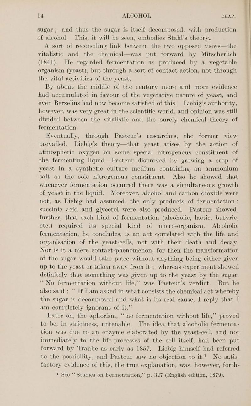 sugar; and thus the sugar is itself decomposed, with production of alcohol. This, it will be seen, embodies Stahl’s theory. A sort of reconciling link between the two opposed views—the vitalistic and the chemical—was put forward by Mitscherlich (1841). He regarded fermentation as produced by a vegetable organism (yeast), but through a sort of contact-action, not through the vital activities of the yeast. By about the middle of the century more and more evidence had accumulated in favour of the vegetative nature of yeast, and even Berzelius had now become satisfied of this. Liebig’s authority, however, was very great in the scientific world, and opinion was still divided between the vitalistic and the purely chemical theory of fermentation. Eventually, through Pasteur’s researches, the former view prevailed. Liebig’s theory—that yeast arises by the action of atmospheric oxygen on some special nitrogenous constituent of the fermenting liquid—Pasteur disproved by growing a crop of yeast in a synthetic culture medium containing an ammonium salt as the sole nitrogenous constituent. Also he showed that whenever fermentation occurred there was a simultaneous growth of yeast in the liquid. Moreover, alcohol and carbon dioxide were not, as Liebig had assumed, the only products of fermentation ; succinic acid and glycerol were also produced. Pasteur showed, further, that each kind of fermentation (alcoholic, lactic, butyric, etc.) required its special kind of micro-organism. Alcoholic fermentation, he concludes, is an act correlated with the life and organisation of the yeast-cells, not with their death and decay. Nor is it a mere contact-phenomenon, for then the transformation of the sugar would take place without anything being either given up to the yeast or taken away from it ; whereas experiment showed definitely that something was given up to the yeast by the sugar. ‘“ No fermentation without life,’ was Pasteur’s verdict. But he also said : ** If [am asked in what consists the chemical act whereby the sugar is decomposed and what is its real cause, I reply that I am completely ignorant of it.” Later on, the aphorism, “ no fermentation without life,’ proved to be, in strictness, untenable. The idea that alcoholic fermenta- tion was due to an enzyme elaborated by the yeast-cell, and not immediately to the life-processes of the cell itself, had been put forward by Traube as early as 1857. Liebig himself had referred to the possibility, and Pasteur saw no objection to it.t No satis- factory evidence of this, the true explanation, was, however, forth- 1 See ‘ Studies on Fermentation,” p. 327 (English edition, 1879). r|