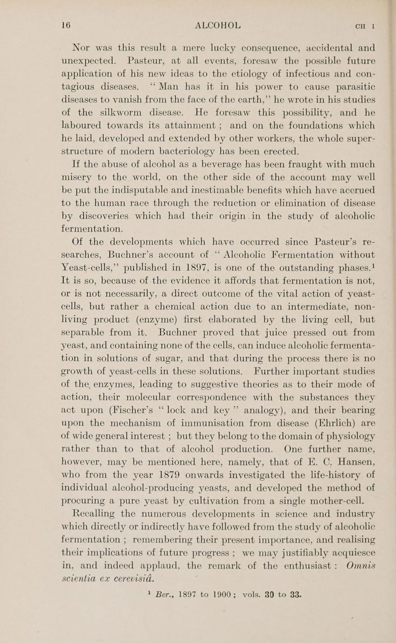 Nor was this result a mere lucky consequence, accidental and unexpected. Pasteur, at all events, foresaw the possible future application of his new ideas to the etiology of infectious and con- tagious diseases. ‘“‘ Man has it in his power to cause parasitic diseases to vanish from the face of the earth,”’ he wrote in his studies of the silkworm disease. He foresaw this possibility, and he laboured towards its attainment; and on the foundations which he laid, developed and extended by other workers, the whole super- structure of modern bacteriology has been erected. If the abuse of alcohol as a beverage has been fraught with much misery to the world, on the other side of the account may well be put the indisputable and inestimable benefits which have accrued to the human race through the reduction or elimination of disease by discoveries which had their origin.in the study of alcoholic fermentation. Of the developments which have occurred since Pasteur’s re- searches, Buchner’s account of ‘*‘ Alcoholic Fermentation without Yeast-cells,’’ published in 1897, is one of the outstanding phases.! It is so, because of the evidence it affords that fermentation is not, or is not necessarily, a direct outcome of the vital action of yeast- cells, but rather a chemical action due to an intermediate, non- living product (enzyme) first elaborated by the living cell, but separable from it. Buchner proved that juice pressed out from yeast, and containing none of the cells, can induce alcoholic fermenta- tion in solutions of sugar, and that during the process there is no growth of yeast-cells in these solutions. Further important studies of the, enzymes, leading to suggestive theories as to their mode of action, their molecular correspondence with the substances they act upon (Fischer’s “lock and key” analogy), and their bearing upon the mechanism of immunisation from disease (Ehrlich) are of wide general interest ; but they belong to the domain of physiology rather than to that of alcohol production. One further name, however, may be mentioned here, namely, that of E. C, Hansen, who from the year 1879 onwards investigated the life-history of individual alcohol-producing yeasts, and developed the method of procuring a pure yeast by cultivation from a single mother-cell. Recalling the numerous developments in science and industry which directly or indirectly have followed from the study of alcoholic fermentation ; remembering their present importance, and realising their implications of future progress ; we may justifiably acquiesce in, and indeed applaud, the remark of the enthusiast: Omnis scientia ex cerevisid. 1 Ber., 1897 to 1900; vols. 30 to 33.