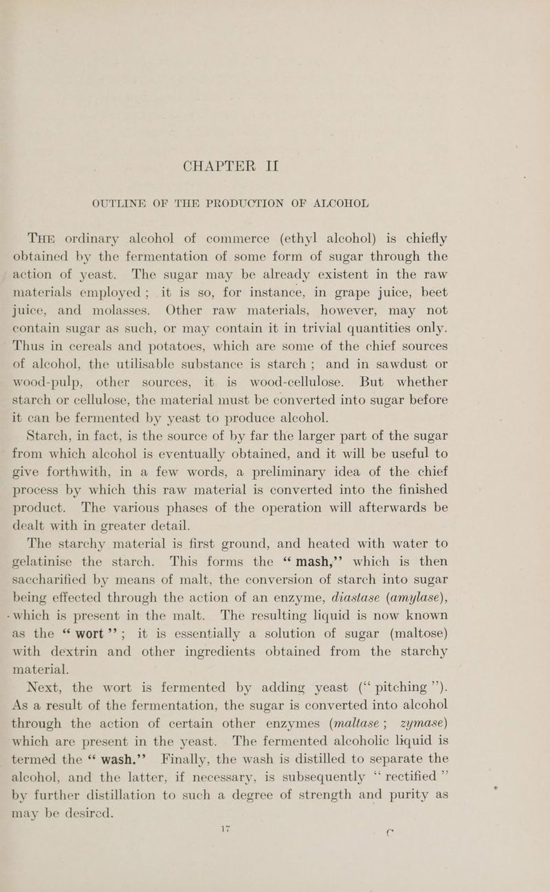 CHAPTER II OUTLINE OF THE PRODUCTION OF ALCOHOL THE ordinary alcohol of commerce (ethyl alcohol) is chiefly obtained by the fermentation of some form of sugar through the action of yeast. The sugar may be already existent in the raw materials employed; it is so, for instance, in grape juice, beet juice, and molasses. Other raw materials, however, may not contain sugar as such, or may contain it in trivial quantities only. Thus in cereals and potatoes, which are some of the chief sources of alcohol, the utilisable substance is starch ; and in sawdust or wood-pulp, other sources, it is wood-cellulose. But whether starch or cellulose, the material must be converted into sugar before it can be fermented by yeast to produce alcohol. Starch, in fact, is the source of by far the larger part of the sugar from which alcohol is eventually obtained, and it will be useful to give forthwith, in a few words, a preliminary idea of the chief process by which this raw material is converted into the finished product. The various phases of the operation will afterwards be dealt with in greater detail. The starchy material is first ground, and heated with water to gelatinise the starch. This forms the ‘ mash,’’? which is then saccharified by means of malt, the conversion of starch into sugar being effected through the action of an enzyme, diastase (amylase), -which is present in the malt. The resulting liquid is now known as the “wort’’; it is essentially a solution of sugar (maltose) with dextrin and other ingredients obtained from the starchy material. Next, the wort is fermented by adding yeast (“ pitching ’’). As a result of the fermentation, the sugar is converted into alcohol through the action of certain other enzymes (maltase; zymase) which are present in the yeast. The fermented alcoholic liquid is termed the ‘‘ wash.’’? Finally, the wash is distilled to separate the alcohol, and the latter, if necessary, is subsequently “ rectified ”’ by further distillation to such a degree of strength and purity as may be desired.