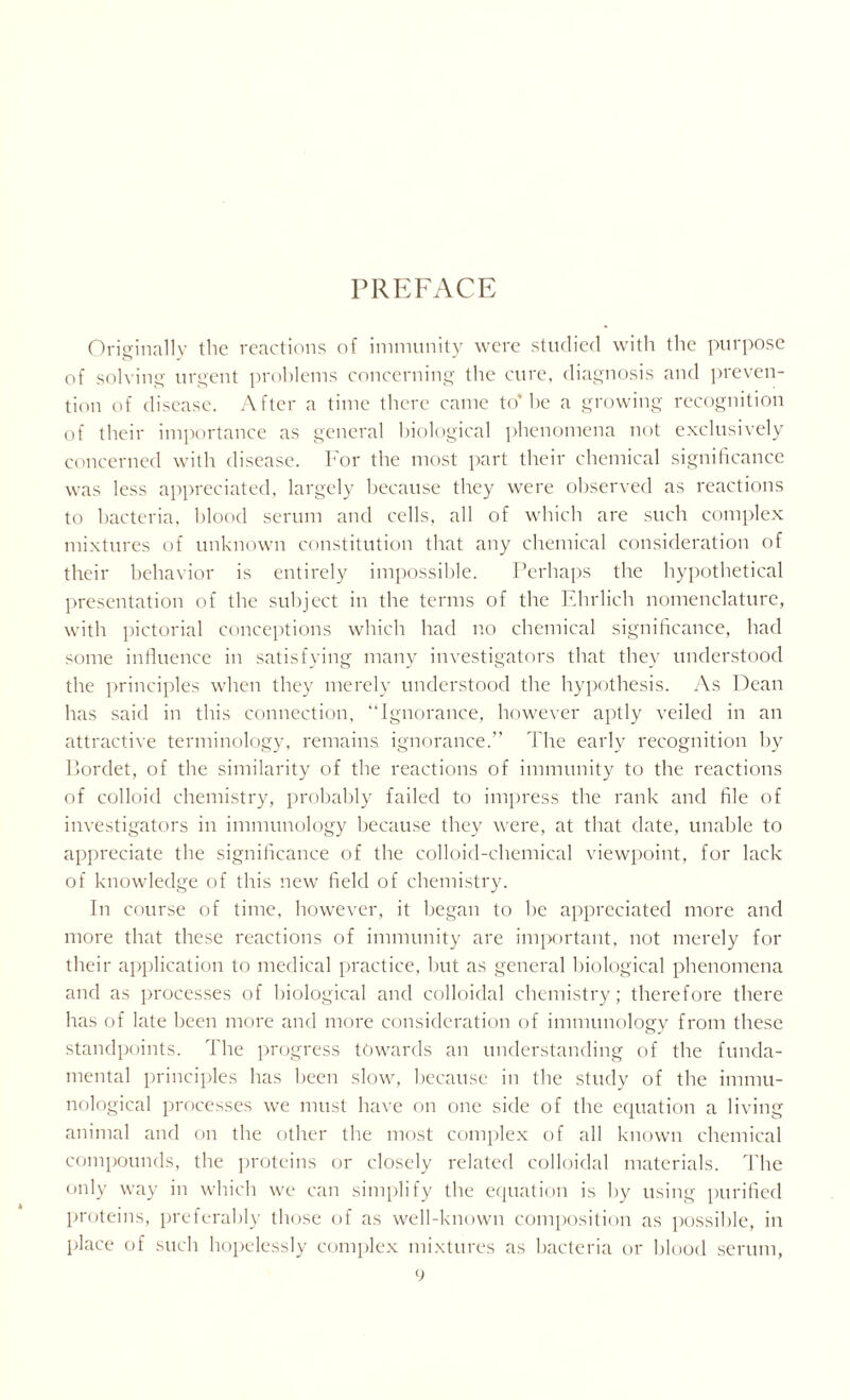 PREFACE Originally the reactions of immunity were studied with the purpose of solving urgent problems concerning the cure, diagnosis and preven- tion of disease. After a time there came to* he a growing recognition of their importance as general biological phenomena not exclusively concerned with disease. For the most part their chemical significance was less appreciated, largely because they were observed as reactions to bacteria, blood serum and cells, all of which are such complex mixtures of unknown constitution that any chemical consideration of their behavior is entirely impossible. Perhaps the hypothetical presentation of the subject in the terms of the Ehrlich nomenclature, with pictorial conceptions which had no chemical significance, had some influence in satisfying many investigators that they understood the principles when they merely understood the hypothesis. As Dean has said in this connection, “Ignorance, however aptly veiled in an attractive terminology, remains ignorance.” The early recognition by Ilordet, of the similarity of the reactions of immunity to the reactions of colloid chemistry, probably failed to impress the rank and file of investigators in immunology because they were, at that date, unable to appreciate the significance of the colloid-chemical viewpoint, for lack of knowledge of this new field of chemistry. In course of time, however, it began to he appreciated more and more that these reactions of immunity are important, not merely for their application to medical practice, but as general biological phenomena and as processes of biological and colloidal chemistry; therefore there has of late been more and more consideration of immunology from these standpoints. The progress towards an understanding of the funda- mental principles has been slow, because in the study of the immu- nological processes we must have on one side of the equation a living animal and on the other the most complex of all known chemical compounds, the proteins or closely related colloidal materials. The only way in which we can simplify the equation is by using purified proteins, preferably those of as well-known composition as possible, in place of such hopelessly complex mixtures as bacteria or blood serum,