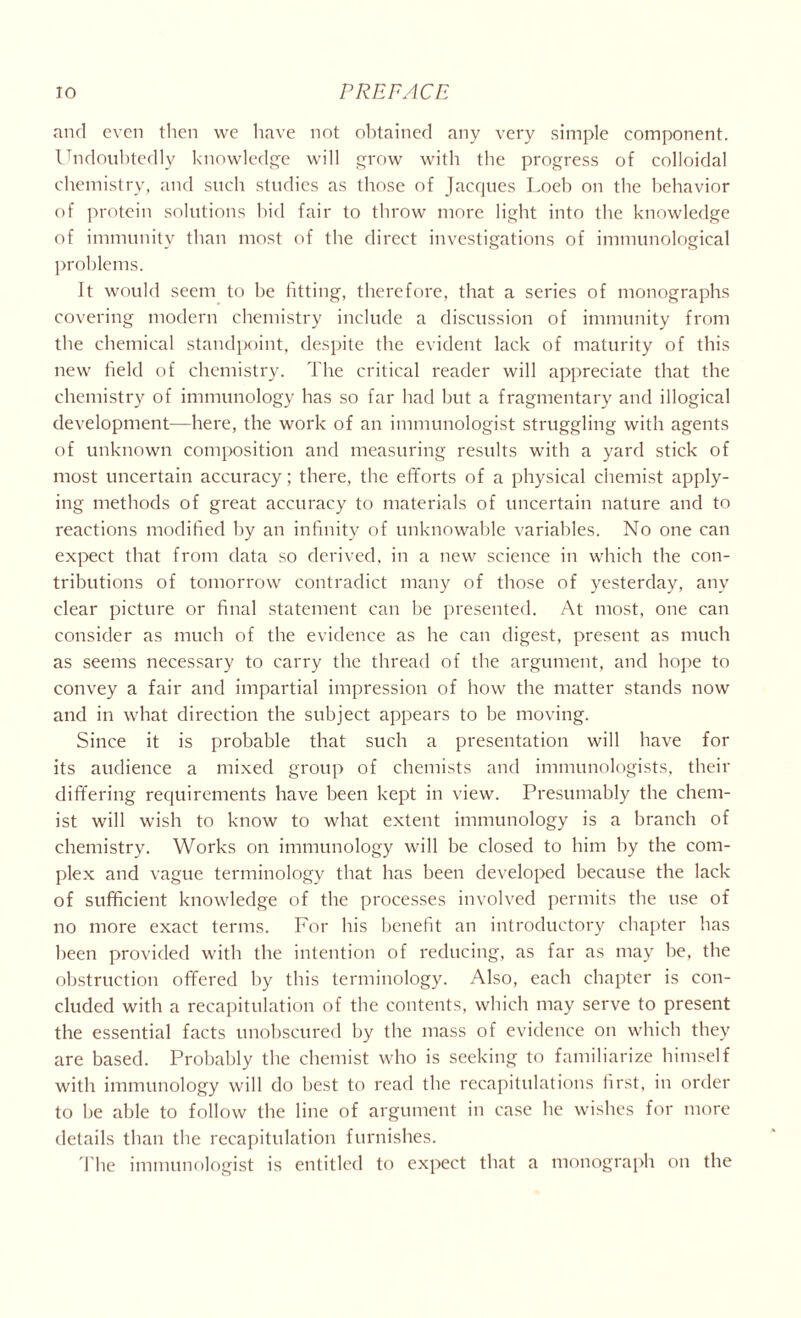 and even then we have not obtained any very simple component. Undoubtedly knowledge will grow with the progress of colloidal chemistry, and such studies as those of Jacques Loeb on the behavior of protein solutions bid fair to throw more light into the knowledge of immunity than most of the direct investigations of immunological problems. It would seem to be fitting, therefore, that a series of monographs covering modern chemistry include a discussion of immunity from the chemical standpoint, despite the evident lack of maturity of this new field of chemistry. The critical reader will appreciate that the chemistry of immunology has so far had but a fragmentary and illogical development—here, the work of an immunologist struggling with agents of unknown composition and measuring results with a yard stick of most uncertain accuracy; there, the efforts of a physical chemist apply- ing methods of great accuracy to materials of uncertain nature and to reactions modified by an infinity of unknowable variables. No one can expect that from data so derived, in a new science in which the con- tributions of tomorrow contradict many of those of yesterday, any clear picture or final statement can be presented. At most, one can consider as much of the evidence as he can digest, present as much as seems necessary to carry the thread of the argument, and hope to convey a fair and impartial impression of how the matter stands now and in what direction the subject appears to be moving. Since it is probable that such a presentation will have for its audience a mixed group of chemists and immunologists, their differing requirements have been kept in view. Presumably the chem- ist will wish to know to what extent immunology is a branch of chemistry. Works on immunology will be closed to him by the com- plex and vague terminology that has been developed because the lack of sufficient knowledge of the processes involved permits the use of no more exact terms. For his benefit an introductory chapter has been provided with the intention of reducing, as far as may be, the obstruction offered by this terminology. Also, each chapter is con- cluded with a recapitulation of the contents, which may serve to present the essential facts unobscured by the mass of evidence on which they are based. Probably the chemist who is seeking to familiarize himself with immunology will do best to read the recapitulations first, in order to be able to follow the line of argument in case he wishes for more details than the recapitulation furnishes. The immunologist is entitled to expect that a monograph on the