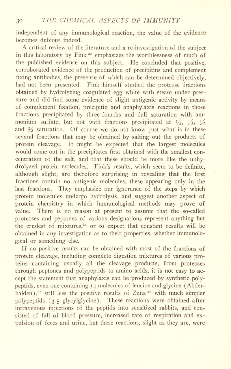 independent of any immunological reaction, the value of the evidence becomes dubious indeed. A critical review of the literature and a re-investigation of the subject in this laboratory by Fink 33 emphasizes the worthlessness of much of the published evidence on this subject. Fie concluded that positive, corroborated evidence of the production of precipitins and complement fixing antibodies, the presence of which can be determined objectively, had not been presented. Fink himself studied the proteose fractions obtained by hydrolyzing coagulated egg white with steam under pres- sure and did find some evidence of slight antigenic activity by means of complement fixation, precipitin and anaphylaxis reactions in those fractions precipitated by three-fourths and full saturation with am- monium sulfate, but not with fractions precipitated at lA> V* and 2/j, saturation. Of course we do not know just what’is in these several fractions that may be obtained by salting out the products of protein cleavage. It might be expected that the largest molecules would come out in the precipitates first obtained with the smallest con- centration of the salt, and that these should be more like the unhy- drolyzed protein molecules. Fink’s results, which seem to be definite, although slight, are therefore surprising in revealing that the first, fractions contain no antigenic molecules, these appearing only in the last fractions. They emphasize our ignorance of the steps by which protein molecules undergo hydrolysis, and suggest another aspect of protein chemistry in which immunological methods may prove of value. There is no reason at present to assume that the so-called proteoses and peptones of various designations represent anything but the crudest of mixtures,34 or to expect that constant results will be obtained in any investigation as to their properties, whether immunolo- gical or something else. If no positive results can be obtained with most of the fractions of protein cleavage, including complete digestion mixtures of various pro- teins containing usually all the cleavage products, from proteoses through peptones and polypeptids to amino acids, it is not easy to ac- cept the statement that anaphylaxis can be produced by synthetic poly- peptids, even one containing 14 molecules of leucine and glycine (Abder- halden),35 still less the positive results of Zunz 30 with much simpler polypeptids (3-5 glycylglycine). These reactions were obtained after intravenous injections of the peptids into sensitized rabbits, and con- sisted of fall of blood pressure, increased rate of respiration and ex- pulsion of feces and urine, but these reactions, slight as they are, were