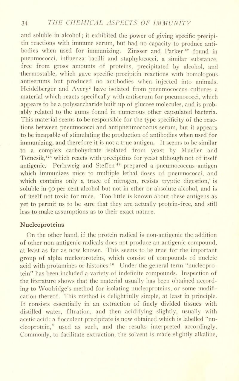 and soluble in alcohol; it exhibited the power of giving specific precipi- tin reactions with immune serum, but had no capacity to produce anti- bodies when used for immunizing. Zinsser and Parker47 found in pneumococci, influenza bacilli and staphylococci, a similar substance, free from gross amounts of proteins, precipitated by alcohol, and thermostable, which gave specific precipitin reactions with homologous antiserums but produced no antibodies when injected into animals. Heidelberger and Avery2 have isolated from pneumococcus cultures a material which reacts specifically with antiserum for pneumococci, which appears to be a polysaccharide built up of glucose molecules, and is prob- ably related to the gums found in numerous other capsulated bacteria. This material seems to be responsible for the type specificity of the reac- tions between pneumococci and antipneumococcus serum, but it appears to be incapable of stimulating the production of antibodies when used for immunizing, and therefore it is not a true antigen. It seems to be similar to a complex carbohydrate isolated from yeast by Mueller and Tomcsik,47a which reacts with precipitins for yeast although not of itself antigenic. Perlzweig and Steffen 48 prepared a pneumococcus antigen which immunizes mice to multiple lethal doses of pneumococci, and which contains only a trace of nitrogen, resists tryptic digestion, is soluble in 90 per cent alcohol but not in ether or absolute alcohol, and is of itself not toxic for mice. Too little is known about these antigens as yet to permit us to be sure that they are actually protein-free, and still less to make assumptions as to their exact nature. Nucleoproteins On the other hand, if the protein radical is non-antigenic the addition of other non-antigenic radicals does not produce an antigenic compound, at least as far as now known. This seems to be true for the important group of alpha nucleoproteins, which consist of compounds of nucleic acid with protamines or histones.10 Under the general term “nucleopro- tein” has been included a variety of indefinite compounds. Inspection of the literature shows that the material usually has been obtained accord- ing to Woolridge’s method for isolating nucleoproteins, or some modifi- cation thereof. This method is delightfully simple, at least in principle. It consists essentially in an extraction of finely divided tissues with distilled water, filtration, and then acidifying slightly, usually with acetic acid; a flocculent precipitate is now obtained which is labelled nu- cleoprotein,” used as such, and the results interpreted accordingly. Commonly, to facilitate extraction, the solvent is made slightly alkaline,