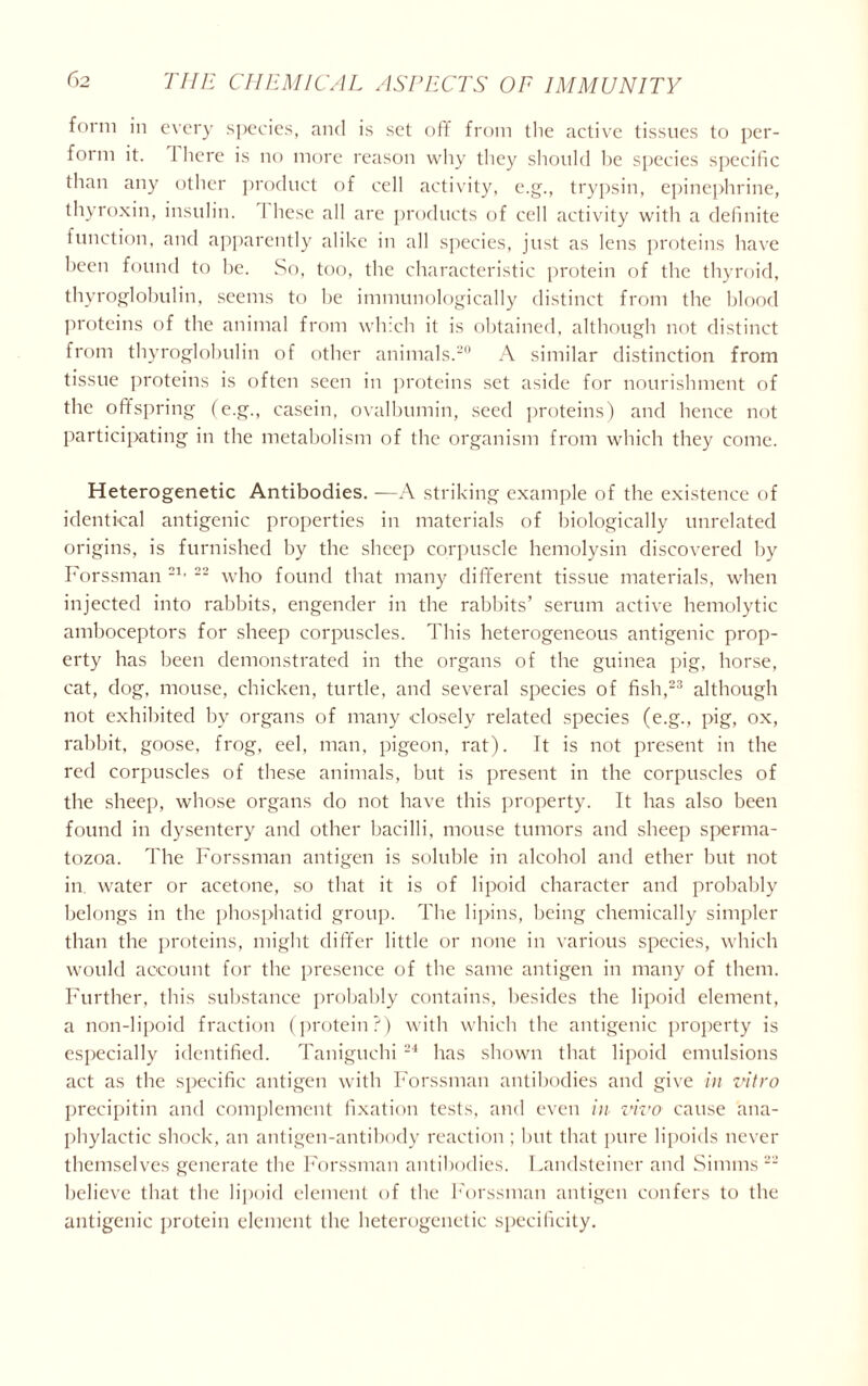 form in every species, and is set off from the active tissues to per- form it. 1 here is no more reason why they should he species specific than any other product of cell activity, c.g., trypsin, epinephrine, thyroxin, insulin. 1 hese all are products of cell activity with a definite function, and apparently alike in all species, just as lens proteins have been found to be. So, too, the characteristic protein of the thyroid, thyroglobulin, seems to he immunologically distinct from the blood proteins of the animal from which it is obtained, although not distinct from thyroglobulin of other animals.20 A similar distinction from tissue proteins is often seen in proteins set aside for nourishment of the offspring (e.g., casein, ovalbumin, seed proteins) and hence not participating in the metabolism of the organism from which they come. Heterogenetic Antibodies. —A striking example of the existence of identical antigenic properties in materials of biologically unrelated origins, is furnished by the sheep corpuscle hemolysin discovered by Forssman 21 • 22 who found that many different tissue materials, when injected into rabbits, engender in the rabbits’ serum active hemolytic amboceptors for sheep corpuscles. This heterogeneous antigenic prop- erty has been demonstrated in the organs of the guinea pig, horse, cat, dog, mouse, chicken, turtle, and several species of fish,23 although not exhibited bv organs of many closely related species (e.g., pig, ox, rabbit, goose, frog, eel, man, pigeon, rat). It is not present in the red corpuscles of these animals, but is present in the corpuscles of the sheep, whose organs do not have this property. It has also been found in dysentery and other bacilli, mouse tumors and sheep sperma- tozoa. The Forssman antigen is soluble in alcohol and ether but not in water or acetone, so that it is of lipoid character and probably belongs in the phosphatid group. The lipins, being chemically simpler than the proteins, might differ little or none in various species, which would account for the presence of the same antigen in many of them. Further, this substance probably contains, besides the lipoid element, a non-lipoid fraction (protein?) with which the antigenic property is especially identified. Taniguchi 24 has shown that lipoid emulsions act as the specific antigen with Forssman antibodies and give in vitro precipitin and complement fixation tests, and even in vivo cause ana- phylactic shock, an antigen-antibody reaction ; but that pure lipoids never themselves generate the Forssman antibodies. Landsteiner and Simms 22 believe that the lipoid element of the Forssman antigen confers to the antigenic protein element the heterogenetic specificity.