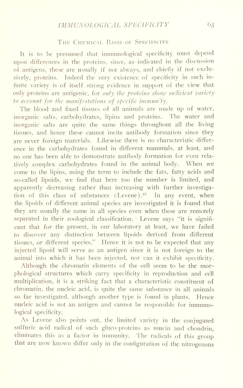 The Chemical Basts of Specificity It is to be presumed that immunological specificity must depend upon differences in the proteins, since, as indicated in the discussion of antigens, these are usually if not always, and chiefly if not exclu- sively, proteins. Indeed the very existence of specificity in such in- finite variety is of itself strong evidence in support of the view that only proteins are antigenic, for only the proteins show sufficient variety to account for the manifestations of specific inunuirty. The blood and fixed tissues of all animals are made up of water, inorganic salts, carbohydrates, lipins and proteins. 1 he water and inorganic salts are quite the same things throughout all the living tissues, and hence these cannot incite antibody formation since they are never foreign materials. Likewise there is no characteristic differ- ence in the carbohydrates found in different mammals, at least, and no one has been able to demonstrate antibody formation for even rela- tively complex carbohydrates found in the animal body. When we come to the lipins, using the term to include the fats, fatty acids and so-called lipoids, we find that here too the number is limited, and apparently decreasing rather than increasing with further investiga- tion of this class of substances (Levene).25 In any event, when the lipoids of different animal species are investigated it is found that they are usually the same in all species even when these are remotely separated in their zoological classification. ' Levene says “it is signifi- cant that for the present, in our laboratory at least, we have failed to discover any distinction between lipoids derived from different tissues, or different species. Hence it is not to be expected that any injected lipoid will serve as an antigen since it is not foreign to the animal into which it has been injected, nor can it exhibit specificity. Although the chromatin elements of the cell seem to be the mor- phological structures which carry specificity in reproduction and cell multiplication, it is a striking fact that a characteristic constituent of chromatin, the nucleic acid, is quite the same substance in all animals so far investigated, although another type is found in plants. Hence nucleic acid is not an antigen and cannot be responsible for immuno- logical specificity. As Levene also points out, the limited variety in the conjugated sulfuric acid radical of such gluco-proteins as mucin and chondrin, eliminates this as a factor in immunity. The radicals of this group that are now known differ only in the configuration of the nitrogenous