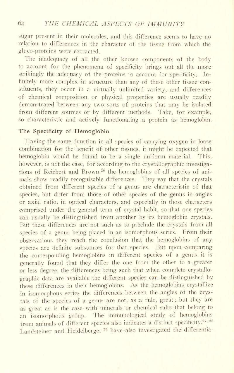 sugar present in their molecules, and this difference seems to have no relation to differences in the character of the tissue from which the gluco-proteins were extracted. The inadequacy of all the other known components of the body to account for the phenomena of specificity brings out all the more strikingly the adequacy of the proteins to account for specificity. In- finitely more complex in structure than any of these other tissue con- stituents, they occur in a virtually unlimited variety, and differences of chemical composition or physical properties are usually readily demonstrated between any two sorts of proteins that may he isolated from different sources or by different methods. Take, for example, so characteristic and actively functionating a protein as hemoglobin. The Specificity of Hemoglobin Having the same function in all species of carrying oxygen in loose combination for the benefit of other tissues, it might he expected that hemoglobin would be found to be a single uniform material. This, however, is not the case, for according to the crystallographic investiga- tions of Reichert and Brown 26 the hemoglobins of all species of ani- mals show readily recognizable differences. They say that the crystals obtained from different species of a genus are characteristic of that species, hut differ from those of other species of the genus in angles or axial ratio, in optical characters, and especially in those characters comprised under the general term of crystal habit, so that one species can usually be distinguished from another by its hemoglobin crystals. But these differences are not such as to preclude the crystals from all species of a genus being placed in an isomorphous series. From their observations they reach the conclusion that the hemoglobins of any species are definite substances for that species. But upon comparing the corresponding hemoglobins in different species of a genus it is generally found that they differ the one from the other to a greater or less degree, the differences being such that when complete crystallo- graphic data are available the different species can be distinguished by these differences in their hemoglobins. As the hemoglobins crystallize in isomorphous series the differences between the angles of the crys- tals of the species of a genus are not, as a rule, great; hut they are as great as is the case with minerals or chemical salts that belong to an isomorphous group. The immunological study of hemoglobins from animals of different species also indicates a distinct specificity. Landsteiner and Ileidelberger 20 have also investigated the differentia-