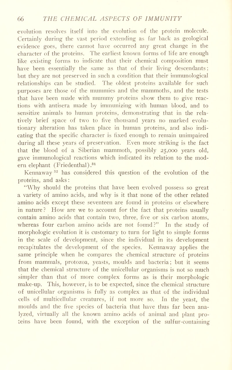 evolution resolves itself into the evolution of the protein molecule. Certainly during the vast period extending as far back as geological evidence goes, there cannot have occurred any great change in the character of the proteins. The earliest known forms of life are enough like existing forms to indicate that their chemical composition must have been essentially the same as that of their living descendants; but they are not preserved in such a condition that their immunological relationships can be studied. The oldest proteins available for such purposes are those of the mummies and the mammoths, and the tests that have been made with mummy proteins show them to give reac- tions with antisera made by immunizing with human blood, and to sensitize animals to human proteins, demonstrating that in the rela- tively brief space of two to five thousand years no marked evolu- tionary alteration has taken place in human proteins, and also indi- cating that the specific character is fixed enough to remain unimpaired during all these years of preservation. Even more striking is the fact that the blood of a Siberian mammoth, possibly 25,000 years old, gave immunological reactions which indicated its relation to the mod- ern elephant (Friedenthal).31 Kennaway 32 has considered this question of the evolution of the proteins, and asks: “Why should the proteins that have been evolved possess so great a variety of amino acids, and why is it that none of the other related amino acids except these seventeen are found in proteins or elsewhere in nature ? How are we to account for the fact that proteins usually contain amino acids that contain two, three, five or six carbon atoms, whereas four carbon amino acids are not found?” In the study of morphologic evolution it is customary to turn for light to simple forms in the scale of development, since the individual in its development recapitulates the development of the species. Kennaway applies the same principle when he compares the chemical structure of proteins from mammals, protozoa, yeasts, moulds and bacteria; but it seems that the chemical structure of the unicellular organisms is not so much simpler than that of more complex forms as is their morphologic make-up. This, however, is to be expected, since the chemical structure of unicellular organisms is fully as complex as that of the individual cells of multicellular creatures, if not more so. In the yeast, the moulds and the five species of bacteria that have thus far been ana- lyzed, virtually all the known amino acids of animal and plant pro- teins have been found, with the exception of the sulfur-containing