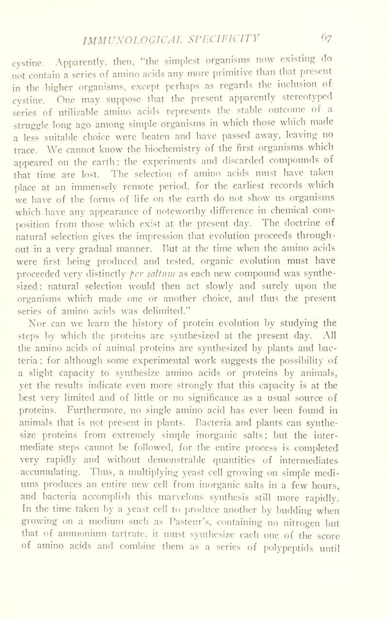 cystine. Apparently, then, “the simplest organisms now existing do not contain a scries of amino acids any more primitive than that present in the higher organisms, except perhaps as regards the inclusion of cystine. One may suppose that the present apparently stereotyped scries of utilizahle amino acids represents the stable outcome of a struggle long ago among simple organisms in which those which made a less suitable choice were beaten and have passed away, leaving no trace. We cannot know the biochemistry of the first organisms which appeared on the earth; the experiments and discarded compounds of that time are lost. The selection of amino acids must have taken place at an immensely remote period, for the earliest records which we have of the forms of life on the earth do not show us organisms which have any appearance of noteworthy difference in chemical com- position from those which exist at the present day. The doctrine of natural selection gives the impression that evolution proceeds through- out in a very gradual manner. Tut at the time when the amino acids were first being produced and tested, organic evolution must have proceeded very distinctly per saltinn as each new compound was synthe- sized ; natural selection would then act slowly and surely upon the organisms which made one or another choice, and thus the present series of amino acids was delimited.” Nor can we learn the history of protein evolution by studying the steps by which the proteins are synthesized at the present day. All the amino acids of animal proteins are synthesized by plants and bac- teria : for although some experimental work suggests the possibility of a slight capacity to synthesize amino acids or proteins by animals, yet the results indicate even more strongly that this capacity is at the best very limited and of little or no significance as a usual source of proteins. Furthermore, no single amino acid has ever been found in animals that is not present in plants. Tacteria and plants can synthe- size proteins from extremely simple inorganic salts; but the inter- mediate steps cannot be followed, for the entire process is completed very rapidly and without demonstrable quantities of intermediates accumulating. Thus, a multiplying yeast cell growing on simple medi- ums produces an entire new cell from inorganic salts in a few hours, and bacteria accomplish this marvelous synthesis still more rapidly. In the time taken by a yeast cell to produce another by budding when growing on a medium such as Pasteur’s, containing no nitrogen but that of ammonium tartrate, it must synthesize each one of the score of amino acids and combine them as a series of polypeptids until