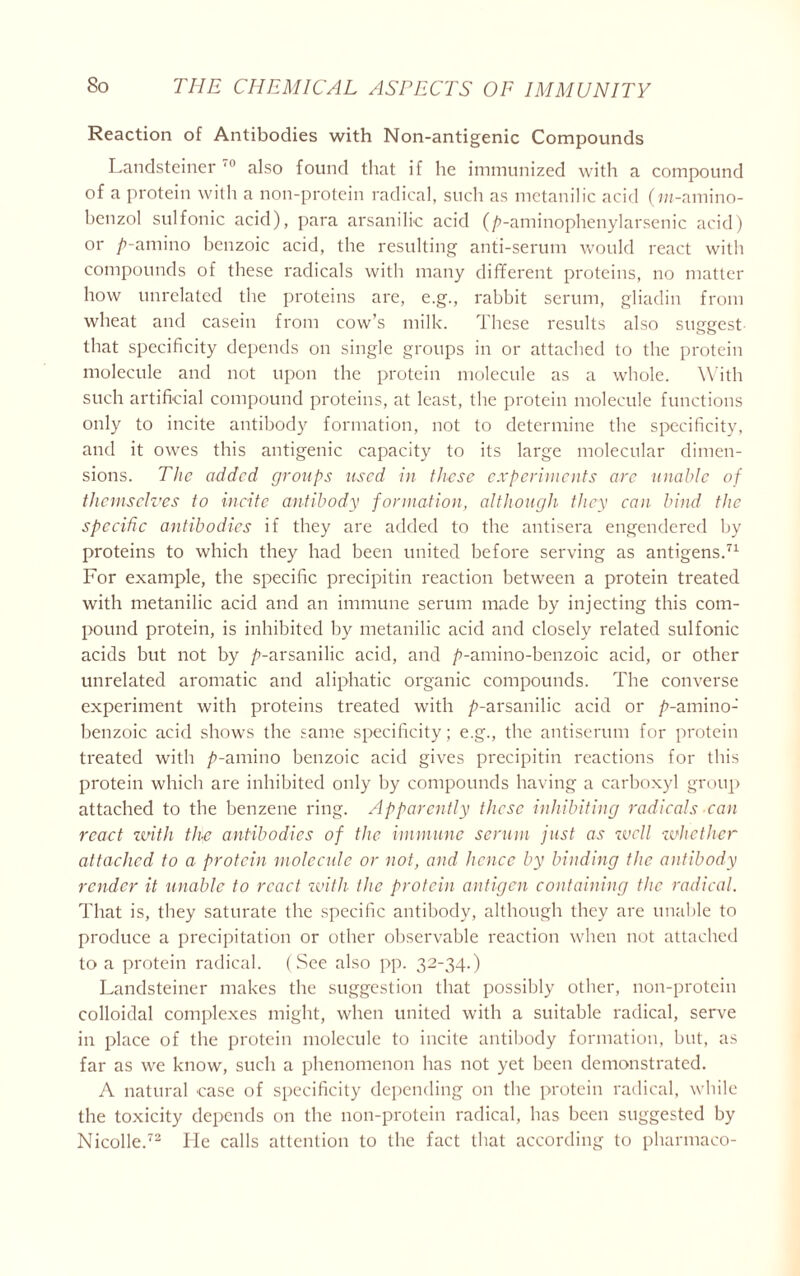 Reaction of Antibodies with Non-antigenic Compounds Landsteiner also found that if he immunized with a compound of a protein with a non-protein radical, such as metanilic acid (m-amino- benzol sulfonic acid), para arsanilie acid (/’-aminophenylarsenic acid) or /’-amino benzoic acid, the resulting anti-serum would react with compounds of these radicals with many different proteins, no matter how unrelated the proteins are, e.g., rabbit serum, gliadin from wheat and casein from cow’s milk. These results also suggest that specificity depends on single groups in or attached to the protein molecule and not upon the protein molecule as a whole. With such artificial compound proteins, at least, the protein molecule functions only to incite antibody formation, not to determine the specificity, and it owes this antigenic capacity to its large molecular dimen- sions. The added groups used in these experiments are unable of themselves to incite antibody formation, although they can bind the specific antibodies if they are added to the antisera engendered by proteins to which they had been united before serving as antigens.71 For example, the specific precipitin reaction between a protein treated with metanilic acid and an immune serum made by injecting this com- pound protein, is inhibited by metanilic acid and closely related sulfonic acids but not by p-arsanilie acid, and /’-amino-benzoic acid, or other unrelated aromatic and aliphatic organic compounds. The converse experiment with proteins treated with /’-arsanilie acid or /’-amino- benzoic acid shows the same specificity; e.g., the antiserum for protein treated with /’-amino benzoic acid gives precipitin reactions for this protein which are inhibited only by compounds having a carboxyl group attached to the benzene ring. Apparently these inhibiting radicals can react with the antibodies of the immune serum just as well whether attached to a protein molecule or not, and hence by binding the antibody render it unable to react with the protein antigen containing the radical. That is, they saturate the specific antibody, although they are unable to produce a precipitation or other observable reaction when not attached to a protein radical. (See also pp. 32-34.) Landsteiner makes the suggestion that possibly other, non-protein colloidal complexes might, when united with a suitable radical, serve in place of the protein molecule to incite antibody formation, but, as far as we know, such a phenomenon has not yet been demonstrated. A natural case of specificity depending on the protein radical, while the toxicity depends on the non-protein radical, has been suggested by Nicolle.72 lie calls attention to the fact that according to pharmaco-