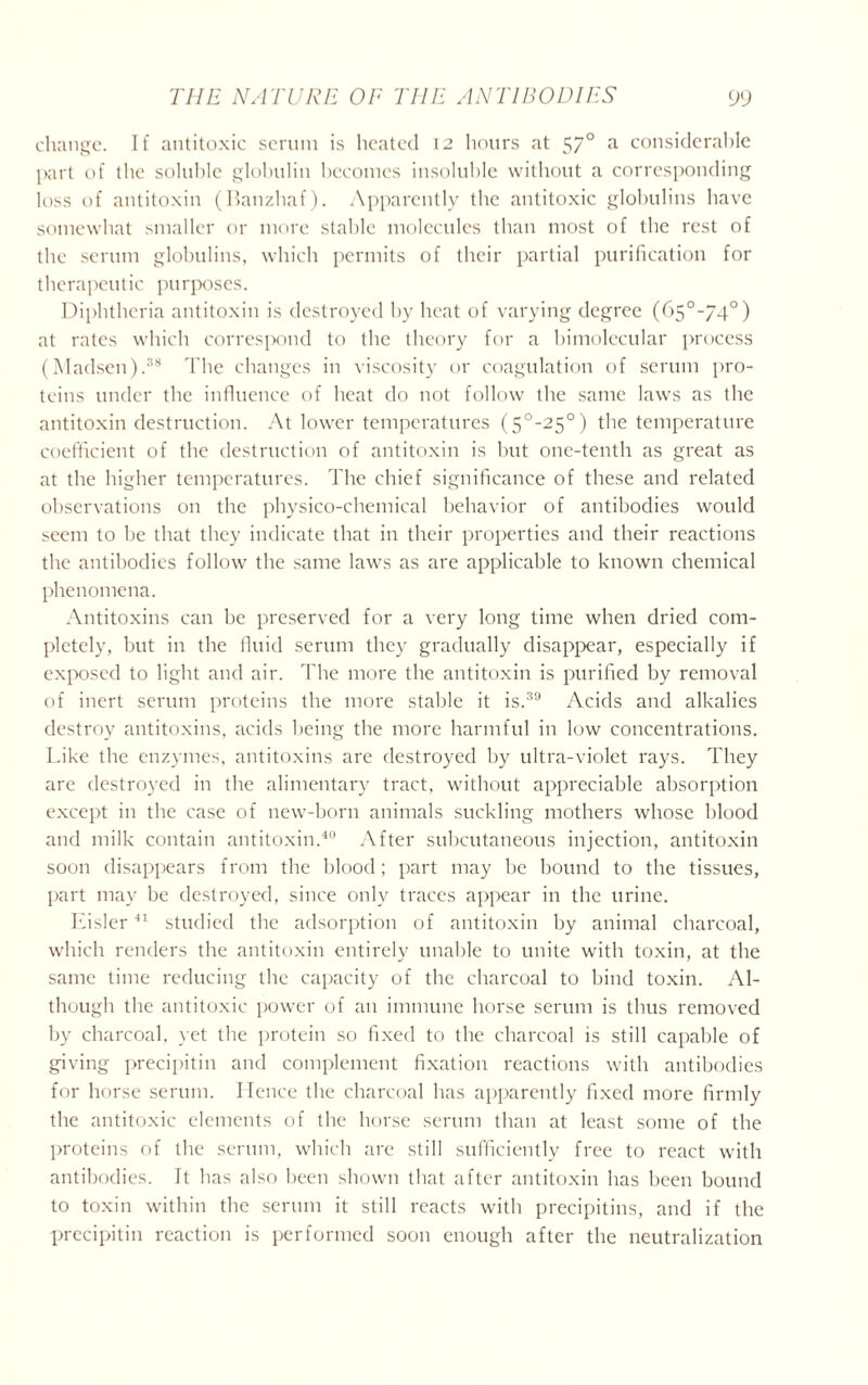 change. If antitoxic serum is heated 12 hours at 57° a considerable part of the soluble globulin becomes insoluble without a corresponding loss of antitoxin (Banzhaf). Apparently the antitoxic globulins have somewhat smaller or more stable molecules than most of the rest of the serum globulins, which permits of their partial purification for therapeutic purposes. Diphtheria antitoxin is destroyed by heat of varying degree (65°-/4°) at rates which correspond to the theory for a bimolecular process (Madsen).38 The changes in viscosity or coagulation of serum pro- teins under the influence of heat do not follow the same laws as the antitoxin destruction. At lower temperatures (5°-25°) the temperature coefficient of the destruction of antitoxin is but one-tenth as great as at the higher temperatures. The chief significance of these and related observations on the physico-chemical behavior of antibodies would seem to be that they indicate that in their properties and their reactions the antibodies follow the same laws as are applicable to known chemical phenomena. Antitoxins can be preserved for a very long time when dried com- pletely, but in the fluid serum they gradually disappear, especially if exposed to light and air. The more the antitoxin is purified by removal of inert serum proteins the more stable it is.39 Acids and alkalies destroy antitoxins, acids being the more harmful in low concentrations. Like the enzymes, antitoxins are destroyed by ultra-violet rays. They are destroyed in the alimentary tract, without appreciable absorption except in the case of new-born animals suckling mothers whose blood and milk contain antitoxin.40 After subcutaneous injection, antitoxin soon disappears from the blood; part may be bound to the tissues, part may be destroyed, since only traces appear in the urine. Eisler41 studied the adsorption of antitoxin by animal charcoal, which renders the antitoxin entirely unable to unite with toxin, at the same time reducing the capacity of the charcoal to bind toxin. Al- though the antitoxic power of an immune horse serum is thus removed by charcoal, yet the protein so fixed to the charcoal is still capable of giving precipitin and complement fixation reactions with antibodies for horse serum. Hence the charcoal has apparently fixed more firmly the antitoxic elements of the horse scrum than at least some of the proteins of the serum, which are still sufficiently free to react with antibodies. It has also been shown that after antitoxin has been bound to toxin within the serum it still reacts with precipitins, and if the precipitin reaction is performed soon enough after the neutralization