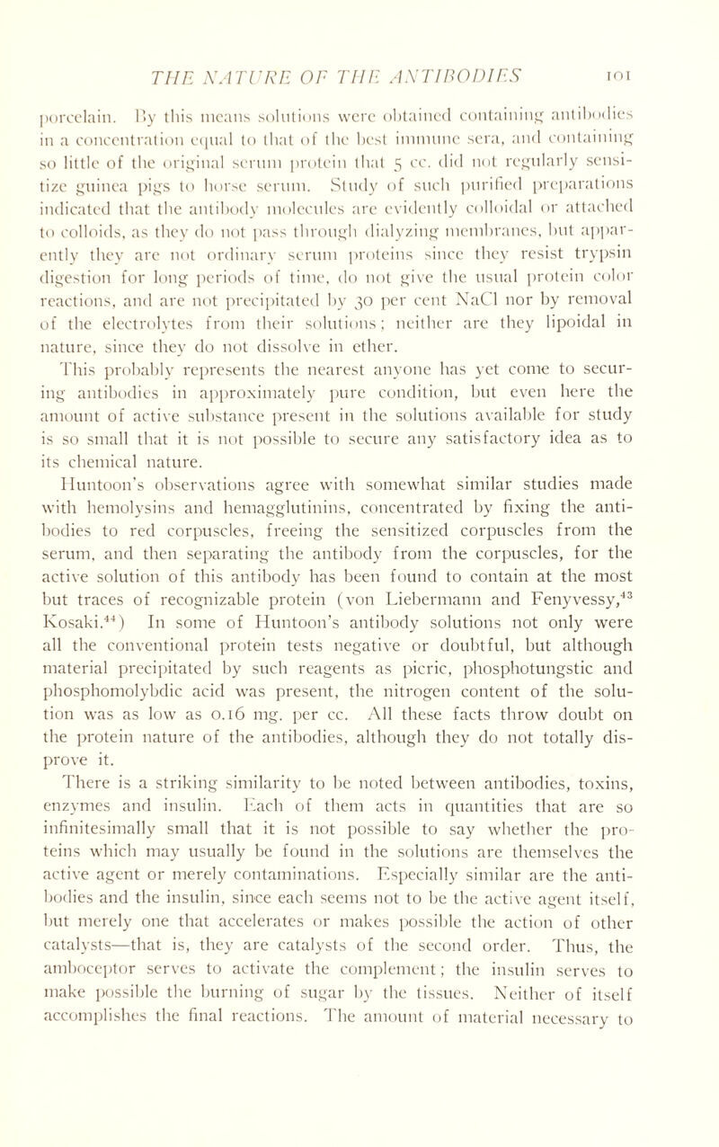 porcelain. P>y this means solutions were obtained containing antibodies in a concentration equal to that of the best immune sera, and containing so little of the original scrum protein that 5 cc. did not regularly sensi- tize guinea pigs to horse serum. Study of such purified preparations indicated that the antibody molecules are evidently colloidal or attached to colloids, as they do not pass through dialyzing membranes, but appar- ently they are not ordinary serum proteins since they resist trypsin digestion for long periods of time, do not give the usual protein color reactions, and are not precipitated by 30 per cent NaCl nor by removal of the electrolytes from their solutions; neither are they lipoidal in nature, since they do not dissolve in ether. This probably represents the nearest anyone has yet come to secur- ing antibodies in approximately pure condition, but even here the amount of active substance present in the solutions available for study is so small that it is not possible to secure any satisfactory idea as to its chemical nature. Huntoon’s observations agree with somewhat similar studies made with hemolysins and hemagglutinins, concentrated by fixing the anti- bodies to red corpuscles, freeing the sensitized corpuscles from the serum, and then separating the antibody from the corpuscles, for the active solution of this antibody has been found to contain at the most but traces of recognizable protein (von Liebermann and Fenyvessy,43 Kosaki.44) In some of Huntoon’s antibody solutions not only were all the conventional protein tests negative or doubtful, but although material precipitated by such reagents as picric, phosphotungstic and phosphomolybdic acid was present, the nitrogen content of the solu- tion was as low as 0.16 mg. per cc. All these facts throw doubt on the protein nature of the antibodies, although they do not totally dis- prove it. There is a striking similarity to he noted between antibodies, toxins, enzymes and insulin. Each of them acts in quantities that are so infinitesimally small that it is not possible to say whether the pro- teins which may usually be found in the solutions are themselves the active agent or merely contaminations. Especially similar are the anti- bodies and the insulin, since each seems not to be the active agent itself, but merely one that accelerates or makes possible the action of other catalysts—that is, they are catalysts of the second order. Thus, the amboceptor serves to activate the complement; the insulin serves to make possible the burning of sugar by the tissues. Neither of itself accomplishes the final reactions. The amount of material necessary to