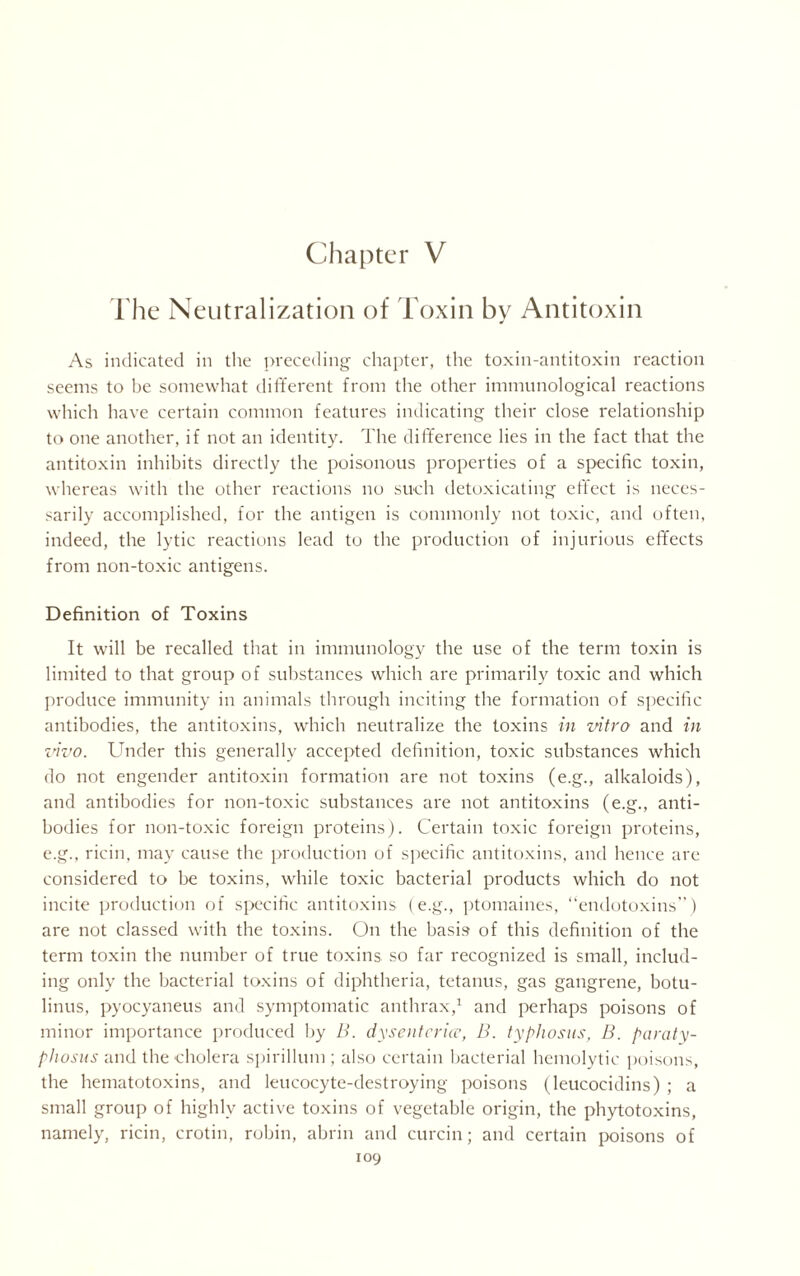 Chapter V The Neutralization of Toxin by Antitoxin As indicated in the preceding chapter, the toxin-antitoxin reaction seems to be somewhat different from the other immunological reactions which have certain common features indicating their close relationship to one another, if not an identity. The difference lies in the fact that the antitoxin inhibits directly the poisonous properties of a specific toxin, whereas with the other reactions no such detoxicating effect is neces- sarily accomplished, for the antigen is commonly not toxic, and often, indeed, the lytic reactions lead to the production of injurious effects from non-toxic antigens. Definition of Toxins It will be recalled that in immunology the use of the term toxin is limited to that group of substances which are primarily toxic and which produce immunity in animals through inciting the formation of specific antibodies, the antitoxins, which neutralize the toxins in vitro and in vivo. Under this generally accepted definition, toxic substances which do not engender antitoxin formation are not toxins (e.g., alkaloids), and antibodies for non-toxic substances are not antitoxins (e.g., anti- bodies for non-toxic foreign proteins). Certain toxic foreign proteins, e.g., ricin, may cause the production of specific antitoxins, and hence are considered to be toxins, while toxic bacterial products which do not incite production of specific antitoxins (e.g., ptomaines, “endotoxins”) are not classed with the toxins. On the basis of this definition of the term toxin the number of true toxins so far recognized is small, includ- ing only the bacterial toxins of diphtheria, tetanus, gas gangrene, botu- linus, pyocyaneus and symptomatic anthrax,1 and perhaps poisons of minor importance produced by B. dysenterice, B. typhosus, B. paraty- phosus and the cholera spirillum ; also certain bacterial hemolytic poisons, the hematotoxins, and leucocyte-destroying poisons (leucocidins) ; a small group of highly active toxins of vegetable origin, the phytotoxins, namely, ricin, crotin, robin, abrin and curcin; and certain poisons of