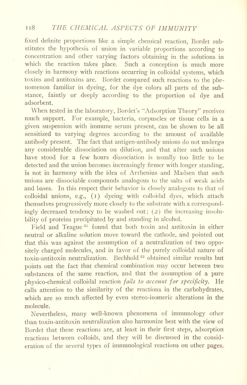 fixed definite proportions like a simple chemical reaction, Bordet sub- stitutes the hypothesis of union in variable proportions according to concentration and other varying factors obtaining in the solutions in which the reaction takes place. Such a conception is much more closely in harmony with reactions occurring in colloidal systems, which toxins and antitoxins are. Bordet compared such reactions to the phe- nomenon familiar in dyeing, for the dye colors all parts of the sub- stance, faintly or deeply according to the proportion of dye and adsorbent. When tested in the laboratory, Bordet’s “Adsorption Theory’’ receives much support. For example, bacteria, corpuscles or tissue cells in a given suspension with immune serum present, can be shown to be all sensitized to varying degrees according to the amount of available antibody present. The fact that antigen-antibody unions do not undergo any considerable dissociation on dilution, and that after such unions have stood for a few hours dissociation is usually too little to be detected and the union becomes increasingly firmer with longer standing, is not in harmony with the idea of Arrhenius and Madsen that such unions are dissociable compounds analogous to the salts of weak acids and bases. In this respect their behavior is closely analogous to that of colloidal unions, e.g., (i) dyeing with colloidal dyes, which attach themselves progressively more closely to the substrate with a correspond- ingly decreased tendency to be washed out; (2) the increasing insolu- bility of proteins precipitated by and standing in alcohol. Field and Teague 21 found that both toxin and antitoxin in either neutral or alkaline solution move toward the cathode, and pointed out that this was against the assumption of a neutralization of two oppo- sitely charged molecules, and in favor of the purely colloidal nature of toxin-antitoxin neutralization. Bechhold 22 obtained similar results but points out the fact that chemical combination may occur between two substances of the same reaction, and that the assumption of a pure physico-chemical colloidal reaction fails to account for specificity. He calls attention to the similarity of the reactions in the carbohydrates, which are so much affected by even stereo-isomeric alterations in the molecule. Nevertheless, many well-known phenomena of immunology other than toxin-antitoxin neutralization also harmonize best with the view of Bordet that these reactions are, at least in their first steps, adsorption reactions between colloids, and they will be discussed in the consid- eration of the several types of immunological reactions on other pages.